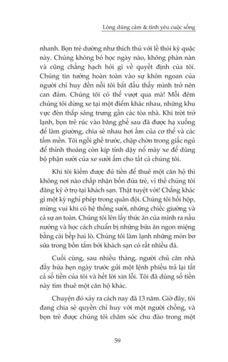 Loâng duäng caãm & tònh yïu cuöåc söëng


nhanh. Boån treã dûúâng nhû thñch thuá vúái lïì thoái kyâ quùåc
naây. Chuáng khöng boã hoåc ngaây naâo, khöng phaân naân
vaâ cuäng chùèng haåch hoãi gò vïì quyïët àõnh cuãa töi.
Chuáng tin tûúãng hoaân toaân vaâo sûå khön ngoan cuãa
ngûúâi chó huy àïën nöîi töi bùæt àêìu thêëy mònh trúã nïn
can àaãm. Chuáng töi coá thïí vûúåt qua maâ! Möîi àïm
chuáng töi dûâng xe taåi möåt àiïím khaác nhau, nhûäng khu
vûåc àeân thùæp saáng trûng gêìn caác toâa nhaâ. Khi trúâi trúã
laånh, boån treã ruác vaâo bùng ghïë sau àaä àûúåc haå xuöëng
àïí laâm giûúâng, chia seã nhau húi êëm cuãa cú thïí vaâ caác
têëm mïìn. Töi ngöìi ghïë trûúác, chêåp chúân trong giêëc nguã
àïí thónh thoaãng coân kõp tónh dêåy nöí maáy xe àïí duâng
böå phêån sûúãi cuãa xe sûúãi êëm cho têët caã chuáng töi.
      Khi töi kiïëm àûúåc àuã tiïìn àïí thuï möåt cùn höå thò
khöng núi naâo chêëp nhêån böën àûáa treã, vò thïë chuáng töi
àùng kyá úã troå taåi khaách saån. Thêåt tuyïåt vúâi! Chùèng khaác
gò möåt kyâ nghó pheáp trong quên àöåi. Chuáng töi höìi höåp,
mûâng vui khi coá hïå thöëng sûúãi, nhûäng chiïëc giûúâng vaâ
caã sûå an toaân. Chuáng töi leán lêëy thûác ùn cuãa mònh ra nêëu
nûúáng vaâ hoåc caách chuêín bõ nhûäng bûäa ùn ngon miïång
bùçng caái bïëp hai loâ. Chuáng töi laâm laånh nhûäng moán bú
sûäa trong böìn tùæm búãi khaách saån coá rêët nhiïìu àaá.
     Cuöëi cuâng, sau nhiïìu thaáng, ngûúâi chuã cùn nhaâ
àêìy hûáa heån ngaây trûúác gûãi möåt lïånh phiïëu traã laåi têët
caã söë tiïìn cuãa töi vaâ hïët lúâi xin löîi. Töi àaä duâng söë tiïìn
naây tòm thuï möåt cùn höå khaác.
     Chuyïån àoá xaãy ra caách nay àaä 13 nùm. Giúâ àêy, töi
àang chia seã quyïìn chó huy vúái möåt ngûúâi chöìng, vaâ
boån treã àûúåc chuáng töi chùm soác chu àaáo trong möåt


                                 59
 