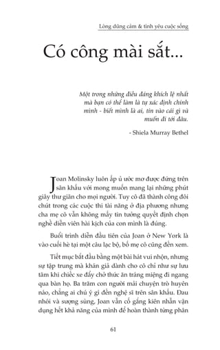 Loâng duäng caãm & tònh yïu cuöåc söëng




  Coá cöng maâi sùæt...

                 Möåt trong nhûäng àiïìu àaáng khñch lïå nhêët
                  maâ baån coá thïí laâm laâ tûå xaác àõnh chñnh
                  mònh - biïët mònh laâ ai, tin vaâo caái gò vaâ
                                              muöën ài túái àêu.

                                       - Shiela Murray Bethel




     J  oan Molinsky luön êëp uã ûúác mú àûúåc àûáng trïn
        sên khêëu vúái mong muöën mang laåi nhûäng phuát
giêy thû giaän cho moåi ngûúâi. Tuy cö àaä thaânh cöng àöi
chuát trong caác cuöåc thi taâi nùng úã àõa phûúng nhûng
cha meå cö vêîn khöng mêëy tin tûúãng quyïët àõnh choån
nghïì diïîn viïn haâi kõch cuãa con mònh laâ àuáng.
     Buöíi trònh diïîn àêìu tiïn cuãa Joan úã New York laâ
vaâo cuöëi heâ taåi möåt cêu laåc böå, böë meå cö cuäng àïën xem.
     Tiïët muåc bùæt àêìu bùçng möåt baâi haát vui nhöån, nhûng
sûå têåp trung maâ khaán giaã daânh cho cö chó nhû sûå lûu
têm khi chiïëc xe àêíy chúã thûác ùn traáng miïång ài ngang
qua baân hoå. Ba trùm con ngûúâi maãi chuyïån troâ huyïn
naáo, chùèng ai chuá yá gò àïën nghïå sô trïn sên khêëu. Àau
nhoái vaâ sûúång suâng, Joan vêîn cöë gùæng kiïn nhêîn vêån
duång hïët khaã nùng cuãa mònh àïí hoaân thaânh tûâng phên


                               61
 