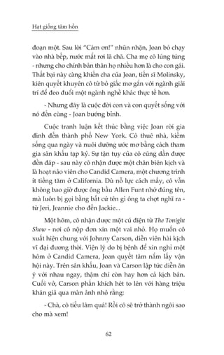Haåt giöëng têm höìn


àoaån möåt. Sau lúâi “Caám ún!” nhuän nhùån, Joan boã chaåy
vaâo nhaâ bïëp, nûúác mùæt rúi laä chaä. Cha meå cö luáng tuáng
- nhûng cho chñnh baãn thên hoå nhiïìu hún laâ cho con gaái.
Thêët baåi naây caâng khiïën cha cuãa Joan, tiïën sô Molinsky,
kiïn quyïët khuyïn cö tûâ boã giêëc mú gùæn vúái ngaânh giaãi
trñ àïí àeo àuöíi möåt ngaânh nghïì khaác thûåc tïë hún.
     - Nhûng àêy laâ cuöåc àúâi con vaâ con quyïët söëng vúái
noá àïën cuâng - Joan bûúáng bónh.
      Cuöåc tranh luêån kïët thuác bùçng viïåc Joan rúâi gia
àònh àïën thaânh phöë New York. Cö thuï nhaâ, kiïëm
söëng qua ngaây vaâ nuöi dûúäng ûúác mú bùçng caách tham
gia sên khêëu taåp kyã. Sûå têån tuåy cuãa cö cuäng dêìn àûúåc
àïìn àaáp - sau naây cö nhêån àûúåc möåt chên biïn kõch vaâ
laâ hoaåt naáo viïn cho Candid Camera, möåt chûúng trònh
ñt tiïëng tùm úã California. Duâ nöî lûåc caách mêëy, cö vêîn
khöng bao giúâ àûúåc öng bêìu Allen Funt nhúá àuáng tïn,
maâ luön bõ goåi bùçng bêët cûá tïn gò öng ta chúåt nghô ra -
tûâ Jeri, Jeannie cho àïën Jackie...
     Möåt höm, cö nhêån àûúåc möåt cuá àiïån tûâ The Tonight
Show - núi cö nöåp àún xin möåt vai nhoã. Hoå muöën cö
xuêët hiïån chung vúái Johnny Carson, diïîn viïn haâi kõch
vô àaåi àûúng thúâi. Viïån lyá do bõ bïånh àïí xin nghó möåt
höm úã Candid Camera, Joan quyïët têm nùæm lêëy vêån
höåi naây. Trïn sên khêëu, Joan vaâ Carson lêåp tûác diïîn ùn
yá vúái nhau ngay, thêåm chñ coân hay hún caã kõch baãn.
Cuöëi vúã, Carson phêën khñch heát to lïn vúái haâng triïåu
khaán giaã qua maân aãnh nhoã rùçng:
    - Chaâ, cö tiïëu lêm quaá! Röìi cö seä trúã thaânh ngöi sao
cho maâ xem!


                              62
 