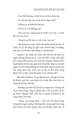 Loâng duäng caãm & tònh yïu cuöåc söëng


     - Con biïët khöng, cö êëy bõ cuåt caã hai chên tay.
     - ÖÌ, thïë thò laâm sao cö êëy ài laåi àûúåc nhó?
     - Chuáng ta seä biïët khi túái núi.
     - Cö êëy coá con khöng meå?
     - Hai con trai, chuáng tïn laâ Tyler vaâ Cody - caã hai
àïìu laâ con nuöi.
     - Chuyïån gò àaä xaãy ra vúái cö êëy vêåy meå?
      - Meå khöng roä nûäa. Trûúác khi phaãi cùæt boã ài tay vaâ
chên, cö êëy àaä tûâng laâ giaáo viïn thanh nhaåc úã trûúâng
tiïíu hoåc vaâ chó huy daân àöìng ca taåi nhaâ thúâ.
      Andrew laåi thiïëp ài trûúác khi töi kïí nöët cho noá
nghe nhûäng thöng tin ñt oãi maâ töi biïët vïì Jan. Khi àïën
tiïíu bang Minnesota, töi chúåt bùn khoùn khöng hiïíu
ngûúâi phuå nûä töi sùæp gùåp mùåt àaä phaãn ûáng ra sao khi
nghe caái tin khuãng khiïëp laâ mònh phaãi cùæt boã caã hai tay
hai chên nhû vêåy. Laâm sao cö êëy coá thïí sinh söëng
àûúåc? Coá ai bïn caånh àïí giuáp cö êëy khöng nhó?
     Khi àïën Willmar, bang Minnesota, töi goåi cho Jan
tûâ khaách saån hoãi xem liïåu töi coá thïí àïën nhaâ àoán cö
cuâng luä treã hay khöng.
     - Khöng sau àêu Pat, töi laái xe àûúåc maâ. Chuáng töi
seä coá mùåt trong voâng 10 phuát nûäa. Chõ coá muöën ài ùn
gò trûúác khöng? Gêìn chöî chõ coá quaán Ponderosa ùn
cuäng àûúåc lùæm àêëy.
     - Vêng, vêåy cuäng àûúåc. _ Töi noái maâ trong loâng
cuäng thêëy ngaåi ngûâng. Khöng hiïíu cuâng ngöìi ùn trong
nhaâ haâng vúái möåt ngûúâi phuå nûä khöng chên tay seä

                               65
 