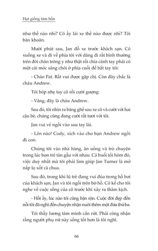 Haåt giöëng têm höìn


nhû thïë naâo nhó? Cö êëy laái xe thïë naâo àûúåc nhó? Töi
bùn khoùn.
    Mûúâi phuát sau, Jan àöî xe trûúác khaách saån. Cö
xuöëng xe vaâ ài vïì phña töi vúái daáng ài rêët bònh thûúâng
trïn àöi chên tröng y nhû thêåt röìi chòa caánh tay phaãi coá
möåt caái moác saáng choái úã phña cuöëi àïí bùæt tay töi:
     - Chaâo Pat. Rêët vui àûúåc gùåp chõ. Coân àêy chùæc laâ
chaáu Andrew.
     Töi boáp nheå tay cö röìi cûúâi gûúång:
     - Vêng, àêy laâ chaáu Andrew.
     Sau àoá, töi nhòn ra bùng ghïë sau xe cö vaâ cûúâi vúái hai
cêåu beá, chuáng cuäng àang cûúâi rêët tûúi vúái töi.
     Jan vui veã ngöìi vaâo sau tay laái.
    - Lïn naâo! Cody, xñch vaâo cho baån Andrew ngöìi
ài con.
     Chuáng töi vaâo nhaâ haâng, ùn uöëng vaâ troâ chuyïån
trong luác boån treã taán gêîu vúái nhau. Caã buöíi töëi höm àoá,
viïåc duy nhêët maâ töi phaãi laâm giuáp Jan Turner laâ múã
nùæp loå xöët caâ chua.
     Sau àoá, trong khi luä treã àang vui àuâa trong höì búi
cuãa khaách saån, Jan vaâ töi ngöìi trïn búâ höì. Cö kïí cho töi
nghe vïì cuöåc söëng cuãa cö trûúác khi xaãy ra thaãm kõch.
      - Höìi êëy, luác naâo töi cuäng bêån röån. Cuöåc àúâi àeåp àïën
nöîi töi àaä nghô àïën chuyïån nhêån nuöi thïm möåt àûáa thûá ba.
     Töi thêëy lûúng têm mònh cùæn rûát. Phaãi cöng nhêån
rùçng ngûúâi phuå nûä naây söëng töët hún laâ töi nghô.


                                 66
 
