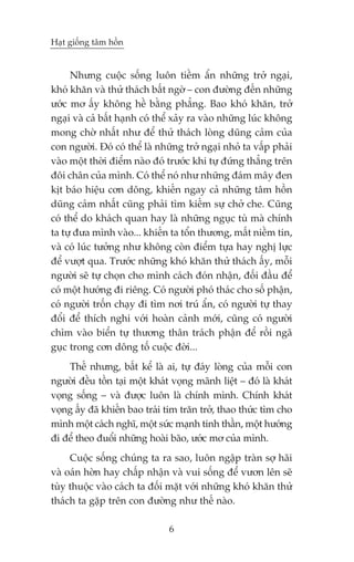 Haåt giöëng têm höìn


     Nhûng cuöåc söëng luön tiïìm êín nhûäng trúã ngaåi,
khoá khùn vaâ thûã thaách bêët ngúâ – con àûúâng àïën nhûäng
ûúác mú êëy khöng hïì bùçng phùèng. Bao khoá khùn, trúã
ngaåi vaâ caã bêët haånh coá thïí xaãy ra vaâo nhûäng luác khöng
mong chúâ nhêët nhû àïí thûã thaách loâng duäng caãm cuãa
con ngûúâi. Àoá coá thïí laâ nhûäng trúã ngaåi nhoã ta vêëp phaãi
vaâo möåt thúâi àiïím naâo àoá trûúác khi tûå àûáng thùèng trïn
àöi chên cuãa mònh. Coá thïí noá nhû nhûäng àaám mêy àen
kõt baáo hiïåu cún döng, khiïën ngay caã nhûäng têm höìn
duäng caãm nhêët cuäng phaãi tòm kiïëm sûå chúã che. Cuäng
coá thïí do khaách quan hay laâ nhûäng nguåc tuâ maâ chñnh
ta tûå àûa mònh vaâo... khiïën ta töín thûúng, mêët niïìm tin,
vaâ coá luác tûúãng nhû khöng coân àiïím tûåa hay nghõ lûåc
àïí vûúåt qua. Trûúác nhûäng khoá khùn thûã thaách êëy, möîi
ngûúâi seä tûå choån cho mònh caách àoán nhêån, àöëi àêìu àïí
coá möåt hûúáng ài riïng. Coá ngûúâi phoá thaác cho söë phêån,
coá ngûúâi tröën chaåy ài tòm núi truá êín, coá ngûúâi tûå thay
àöíi àïí thñch nghi vúái hoaân caãnh múái, cuäng coá ngûúâi
chòm vaâo biïín tûå thûúng thên traách phêån àïí röìi ngaä
guåc trong cún döng töë cuöåc àúâi...
    Thïë nhûng, bêët kïí laâ ai, tûå àaáy loâng cuãa möîi con
ngûúâi àïìu töìn taåi möåt khaát voång maänh liïåt – àoá laâ khaát
voång söëng – vaâ àûúåc luön laâ chñnh mònh. Chñnh khaát
voång êëy àaä khiïën bao traái tim trùn trúã, thao thûác tòm cho
mònh möåt caách nghô, möåt sûác maånh tinh thêìn, möåt hûúáng
ài àïí theo àuöíi nhûäng hoaâi baäo, ûúác mú cuãa mònh.
     Cuöåc söëng chuáng ta ra sao, luön ngêåp traân súå haäi
vaâ oaán húân hay chêëp nhêån vaâ vui söëng àïí vûún lïn seä
tuây thuöåc vaâo caách ta àöëi mùåt vúái nhûäng khoá khùn thûã
thaách ta gùåp trïn con àûúâng nhû thïë naâo.

                                6
 