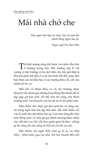 Haåt giöëng têm höìn




    Maái nhaâ chúã che
                 Nïëu ngöi nhaâ baån bõ chaáy, haäy tûå sûúãi êëm
                                    mònh bùçng ngoån lûãa êëy.

                                     Ngaån ngûä Têy Ban Nha




     T   öi thêåt sûúång suâng khi bûúác vaâo nùm àêìu tiïn
         úã trûúâng trung hoåc. Rúâi trûúâng cêëp II vúái
cûúng võ lúáp trûúãng vaâ tû caách àaân chõ, bêy giúâ thêåt laå
lêîm khi phaãi bùæt àêìu úã võ trñ tên binh. Àaä thïë, mêëy àûáa
baån thên cuãa töi àïìu hoåc úã caác trûúâng khaác röìi, chó coân
mònh töi bú vú.
     Möîi khi vïì thùm thêìy cö cuä, töi thûúâng àûúåc
khuyïn nïn tham gia nhûäng hoaåt àöång àöåi nhoám àïí coá
dõp gùåp gúä baån múái, röìi thïë naâo töi cuäng yïu thñch
trûúâng múái. Lúâi khuyïn cuãa hoå àaä an uãi töi phêìn naâo.
     Möåt chiïìu chuã nhêåt, gioá thu laånh leäo rñt tûâng cún,
töi àang ngöìi laâm baâi têåp bïn baân. Meå chêët thïm cuãi
vaâo loâ sûúãi cho nhaâ thïm êëm aáp. Con meâo löng àoã nùçm
trïn àöëng saách vúã, kïu gûâ gûâ, thónh thoaãng khïìu khïìu
cêy viïët cho vui. Noá vöën hay quêën quyát töi lùæm - chùèng
gò töi cuäng àaä cûáu söëng noá höìi noá coân beá xñu maâ.
     Àöåt nhiïn, töi ngûãi thêëy muâi gò laâ laå, vaâ chúåt
thêëy... khoái luöìn qua rui nhaâ. Noá lan nhanh àïën nöîi


                               70
 
