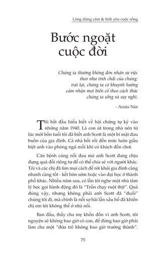 Loâng duäng caãm & tònh yïu cuöåc söëng




             Bûúác ngoùåt
              cuöåc àúâi
                  Chuáng ta thûúâng khöng àoán nhêån sûå viïåc
                              theo nhû tñnh chêët cuãa chuáng:
                        traái laåi, chuáng ta coá khuynh hûúáng
                     caãm nhêån moåi biïën cöë theo caách thûác
                                    chuáng ta söëng vaâ suy nghô.

                                                     - Anais Nin



     T    öi bùæt àêìu hiïíu biïët vïì höåi chûáng tûå kyã vaâo
          nhûäng nùm 1940. Laâ con uát trong nhaâ nïn tûâ
luác múái böën tuöíi töi àaä biïët anh Scott laâ möåt bñ mêåt àau
buöìn cuãa gia àònh. Caã nhaâ böëi röëi àïën mûác luön giêëu
biïåt anh vaâo phoâng nguã möîi khi coá khaách àïën chúi.
     Cùn bïånh cuâng nöîi àau maâ anh Scott àang chõu
àûång quaá àöîi riïng tû àïí coá thïí chia seã vúái ngûúâi khaác.
Töi vaâ caác chõ àaä tòm moåi caách àïí rúâi khoãi gia àònh caâng
nhanh caâng töët - kïët hön súám hoùåc vaâo àaåi hoåc úã thaânh
phöë khaác. Nhiïìu nùm sau, coá lêìn töi nghe möåt nhaâ têm
lyá hoåc goåi haânh àöång àoá laâ “Tröën chaåy ruöåt thõt”. Quaã
àuáng vêåy, nhûng khöng phaãi anh Scott àaä “àuöíi”
chuáng töi ài, maâ chñnh laâ nöîi súå haäi lêîn xêëu höí àaä khiïën
chõ em töi khöng thïí úã nhaâ nöíi.
     Ban àêìu, thêëy cha meå khöën àöën vò anh Scott, töi
nguyïån seä khöng bao giúâ coá con, àïí àûâng bao giúâ phaãi
laâm cha möåt “àûáa treã khöng bao giúâ trûúãng thaânh”.

                                75
 