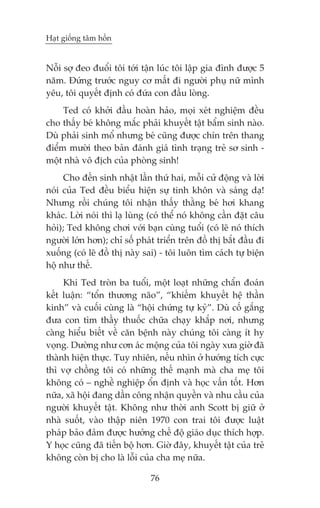 Haåt giöëng têm höìn


Nöîi súå àeo àuöíi töi túái têån luác töi lêåp gia àònh àûúåc 5
nùm. Àûáng trûúác nguy cú mêët ài ngûúâi phuå nûä mònh
yïu, töi quyïët àõnh coá àûáa con àêìu loâng.
     Ted coá khúãi àêìu hoaân haão, moåi xeát nghiïåm àïìu
cho thêëy beá khöng mùæc phaãi khuyïët têåt bêím sinh naâo.
Duâ phaãi sinh möí nhûng beá cuäng àûúåc chñn trïn thang
àiïím mûúâi theo baãn àaánh giaá tònh traång treã sú sinh -
möåt nhaâ vö àõch cuãa phoâng sinh!
      Cho àïën sinh nhêåt lêìn thûá hai, möîi cûã àöång vaâ lúâi
noái cuãa Ted àïìu biïíu hiïån sûå tinh khön vaâ saáng daå!
Nhûng röìi chuáng töi nhêån thêëy thùçng beá húi khang
khaác. Lúâi noái thò laå luâng (coá thïí noá khöng cêìn àùåt cêu
hoãi); Ted khöng chúi vúái baån cuâng tuöíi (coá leä noá thñch
ngûúâi lúán hún); chó söë phaát triïín trïn àöì thõ bùæt àêìu ài
xuöëng (coá leä àöì thõ naây sai) - töi luön tòm caách tûå biïån
höå nhû thïë.
     Khi Ted troân ba tuöíi, möåt loaåt nhûäng chêín àoaán
kïët luêån: “töín thûúng naäo”, “khiïëm khuyïët hïå thêìn
kinh” vaâ cuöëi cuâng laâ “höåi chûáng tûå kyã”. Duâ cöë gùæng
àûa con tòm thêìy thuöëc chûäa chaåy khùæp núi, nhûng
caâng hiïíu biïët vïì cùn bïånh naây chuáng töi caâng ñt hy
voång. Dûúâng nhû cún aác möång cuãa töi ngaây xûa giúâ àaä
thaânh hiïån thûåc. Tuy nhiïn, nïëu nhòn úã hûúáng tñch cûåc
thò vúå chöìng töi coá nhûäng thïë maånh maâ cha meå töi
khöng coá – nghïì nghiïåp öín àõnh vaâ hoåc vêën töët. Hún
nûäa, xaä höåi àang dêìn cöng nhêån quyïìn vaâ nhu cêìu cuãa
ngûúâi khuyïët têåt. Khöng nhû thúâi anh Scott bõ giûä úã
nhaâ suöët, vaâo thêåp niïn 1970 con trai töi àûúåc luêåt
phaáp baão àaãm àûúåc hûúãng chïë àöå giaáo duåc thñch húåp.
Y hoåc cuäng àaä tiïën böå hún. Giúâ àêy, khuyïët têåt cuãa treã
khöng coân bõ cho laâ löîi cuãa cha meå nûäa.

                              76
 