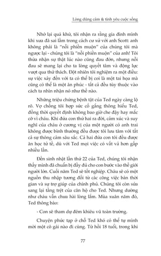 Loâng duäng caãm & tònh yïu cuöåc söëng


     Nhúá laåi quaá khûá, töi nhêån ra rùçng gia àònh mònh
khi xûa àaä sai lêìm trong caách cû xûã vúái anh Scott: anh
khöng phaãi laâ “nöîi phiïìn muöån” cuãa chuáng töi maâ
ngûúåc laåi - chuáng töi laâ “nöîi phiïìn muöån” cuãa anh! Töi
thûâa nhêån sûå thêåt luác naâo cuäng àau àúán, nhûng nöîi
àau seä mang laåi cho ta loâng quyïët têm vaâ àöång lûåc
vûúåt qua thûã thaách. Àöåt nhiïn töi nghiïåm ra möåt àiïìu:
sûå viïåc xaãy àïën vúái ta coá thïí bõ coi laâ möåt tai hoåa maâ
cuäng coá thïí laâ möåt ên phuác - têët caã àïìu tuây thuöåc vaâo
caách ta nhòn nhêån noá nhû thïë naâo.
     Nhûäng triïåu chûáng bïånh têåt cuãa Ted ngaây caâng löå
roä. Vúå chöìng töi húåp sûác cöë gùæng thöng hiïíu Ted,
àöìng thúâi quyïët àõnh khöng bao giúâ che àêåy hay mùæc
cúä vò chaáu. Khi àûáa con thûá hai ra àúâi, caãm xuác vaâ suy
nghô cuãa chaáu úã cûúng võ cuãa möåt ngûúâi coá anh trai
khöng àûúåc bònh thûúâng àïìu àûúåc töi lûu têm vúái têët
caã sûå thöng caãm sêu sùæc. Caã hai àûáa con töi àïìu àûúåc
ùn hoåc tûã tïë, duâ vúái Ted moåi viïåc coá vêët vaã hún gêëp
nhiïìu lêìn.
     Àïën sinh nhêåt lêìn thûá 22 cuãa Ted, chuáng töi nhêån
thêëy mònh àaä chuêín bõ àêìy àuã cho con bûúác vaâo thïë giúái
ngûúâi lúán. Cuöëi nùm Ted seä töët nghiïåp. Chaáu seä coá möåt
nguöìn thu nhêåp tûúng àöëi tûâ caác cöng viïåc baán thúâi
gian vaâ sûå trúå giuáp cuãa chñnh phuã. Chuáng töi coân sûãa
sang laåi têìng trïåt cuãa cùn höå cho Ted. Nhûng dûúâng
nhû chaáu vêîn chûa haâi loâng lùæm. Muâa xuên nùm àoá,
Ted thöng baáo:
     - Con seä tham dûå àïm khiïu vuä toaân trûúâng.
     Chuyïån phûác taåp úã chöî Ted khoá coá thïí tûå mònh
múâi möåt cö gaái naâo ài cuâng. Tûâ höìi 18 tuöíi, trong khi


                               77
 