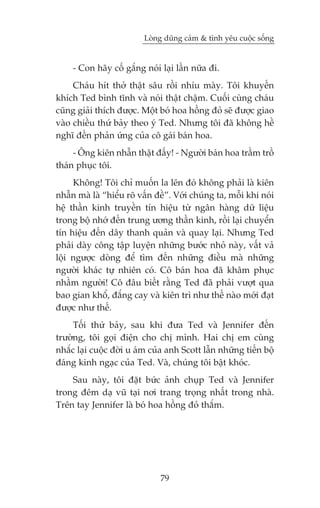 Loâng duäng caãm & tònh yïu cuöåc söëng


     - Con haäy cöë gùæng noái laåi lêìn nûäa ài.
     Chaáu hñt thúã thêåt sêu röìi nhñu maây. Töi khuyïën
khñch Ted bònh tônh vaâ noái thêåt chêåm. Cuöëi cuâng chaáu
cuäng giaãi thñch àûúåc. Möåt boá hoa höìng àoã seä àûúåc giao
vaâo chiïìu thûá baãy theo yá Ted. Nhûng töi àaä khöng hïì
nghô àïën phaãn ûáng cuãa cö gaái baán hoa.
     - Öng kiïn nhêîn thêåt àêëy! - Ngûúâi baán hoa trêìm tröì
thaán phuåc töi.
     Khöng! Töi chó muöën la lïn àoá khöng phaãi laâ kiïn
nhêîn maâ laâ “hiïíu roä vêën àïì”. Vúái chuáng ta, möîi khi noái
hïå thêìn kinh truyïìn tñn hiïåu tûâ ngên haâng dûä liïåu
trong böå nhúá àïën trung ûúng thêìn kinh, röìi laåi chuyïín
tñn hiïåu àïën dêy thanh quaãn vaâ quay laåi. Nhûng Ted
phaãi daây cöng têåp luyïån nhûäng bûúác nhoã naây, vêët vaã
löåi ngûúåc doâng àïí tòm àïën nhûäng àiïìu maâ nhûäng
ngûúâi khaác tûå nhiïn coá. Cö baán hoa àaä khêm phuåc
nhêìm ngûúâi! Cö àêu biïët rùçng Ted àaä phaãi vûúåt qua
bao gian khöí, àùæng cay vaâ kiïn trò nhû thïë naâo múái àaåt
àûúåc nhû thïë.
     Töëi thûá baãy, sau khi àûa Ted vaâ Jennifer àïën
trûúâng, töi goåi àiïån cho chõ mònh. Hai chõ em cuâng
nhùæc laåi cuöåc àúâi u aám cuãa anh Scott lêîn nhûäng tiïën böå
àaáng kinh ngaåc cuãa Ted. Vaâ, chuáng töi bêåt khoác.
    Sau naây, töi àùåt bûác aãnh chuåp Ted vaâ Jennifer
trong àïm daå vuä taåi núi trang troång nhêët trong nhaâ.
Trïn tay Jennifer laâ boá hoa höìng àoã thùæm.




                               79
 