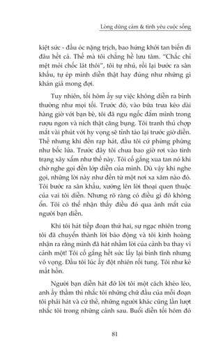 Loâng duäng caãm & tònh yïu cuöåc söëng


kiïåt sûác - àêìu oác nùång trõch, bao hûáng khúãi tan biïën ài
àêu hïët caã. Thïë maâ töi chùèng hïì lûu têm. “Chùæc chó
mïåt moãi chöëc laát thöi”, töi tûå nhuã, röìi laåi bûúác ra sên
khêëu, tûå eáp mònh diïîn thêåt hay àuáng nhû nhûäng gò
khaán giaã mong àúåi.
      Tuy nhiïn, töëi höm êëy sûå viïåc khöng diïîn ra bònh
thûúâng nhû moåi töëi. Trûúác àoá, vaâo bûäa trûa keáo daâi
haâng giúâ vúái baån beâ, töi àaä ngu ngöëc àùæm mònh trong
rûúåu ngon vaâ nñch thêåt cùng buång. Töi tranh thuã chúåp
mùæt vaâi phuát vúái hy voång seä tónh taáo laåi trûúác giúâ diïîn.
Thïë nhûng khi àïën raåp haát, àêìu töi cûá phûâng phûâng
nhû böëc lûãa. Trûúác àêy töi chûa bao giúâ rúi vaâo tònh
traång xêy xêím nhû thïë naây. Töi cöë gùæng xua tan noá khi
chúâ nghe goåi àïën lúáp diïîn cuãa mònh. Duâ vêåy khi nghe
goåi, nhûäng lúâi naây nhû àïën tûâ möåt núi xa xùm naâo àoá.
Töi bûúác ra sên khêëu, xûúáng lïn lúâi thoaåi quen thuöåc
cuãa vai töi diïîn. Nhûng roä raâng coá àiïìu gò àoá khöng
öín. Töi coá thïí nhêån thêëy àiïìu àoá qua aánh mùæt cuãa
ngûúâi baån diïîn.
     Khi töi haát tiïëp àoaån thûá hai, sûå ngaåc nhiïn trong
töi àaä chuyïín thaânh lúâi baáo àöång vaâ töi kinh hoaâng
nhêån ra rùçng mònh àaä haát nhêìm lúâi cuãa caãnh ba thay vò
caãnh möåt! Töi cöë gùæng hïët sûác lêëy laåi bònh tônh nhûng
vö voång. Àêìu töi luác êëy àöåt nhiïn röëi tung. Töi nhû keã
mêët höìn.
     Ngûúâi baån diïîn haát àúä lúâi töi möåt caách kheáo leáo,
anh êëy thêìm thò nhùæc töi nhûäng chûä àêìu cuãa möîi àoaån
töi phaãi haát vaâ cûá thïë, nhûäng ngûúâi khaác cuäng lêìn lûúåt
nhùæc töi trong nhûäng caãnh sau. Buöíi diïîn töëi höm àoá


                                81
 