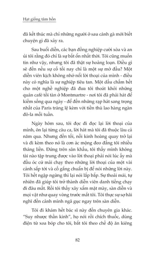 Haåt giöëng têm höìn


àaä kïët thuác maâ chó nhûäng ngûúâi úã sau caánh gaâ múái biïët
chuyïån gò àaä xaãy ra.
      Sau buöíi diïîn, caác baån àöìng nghiïåp cûúâi xoâa vaâ an
uãi töi rùçng àoá chó laâ sûå bêët öín nhêët thúâi. Töi cuäng muöën
tin nhû vêåy, nhûng töi àaä thêåt sûå hoaãng loaån. Àiïìu gò
seä àïën nïëu sûå cöë töëi nay chó laâ möåt sûå múã àêìu? Möåt
diïîn viïn kõch khöng nhúá nöíi lúâi thoaåi cuãa mònh - àiïìu
naây coá nghôa laâ sûå nghiïåp tiïu tan. Möåt dêëu chêëm hïët
cho möåt nghïì nghiïåp àaä àûa töi thoaát khoãi nhûäng
quaán cafeá töìi taân úã Montmartre - núi töi àaä phaãi haát àïí
kiïëm söëng qua ngaây - àïí àïën nhûäng raåp haát sang troång
nhêët cuãa Paris traáng lïå keâm vúái tiïìn thuâ lao haâng ngaân
àö-la möîi tuêìn.
      Ngaây höm sau, töi àoåc ài àoåc laåi lúâi thoaåi cuãa
mònh, ön laåi tûâng cêu ca, lúâi haát maâ töi àaä thuöåc laâu caã
nùm qua. Nhûng àïën töëi, nöîi kinh hoaâng quay trúã laåi
vaâ ài keâm theo noá laâ cún aác möång àeo àùèng töi nhiïìu
thaáng liïìn. Àûáng trïn sên khêëu, töi thêëy mònh khöng
taâi naâo têåp trung àûúåc vaâo lúâi thoaåi phaãi noái luác êëy maâ
àêìu oác cûá maãi chaåy theo nhûäng lúâi thoaåi cuãa möåt vaâi
caãnh sùæp túái vaâ cöë gùæng chuêín bõ àïí noái nhûäng lúâi naây.
Töi hïët ngêåp ngûâng thò laåi noái lùæp bùæp. Sûå thoaãi maái, tûå
nhiïn àaä giuáp töi trúã thaânh diïîn viïn danh tiïëng chaåy
ài àêu mêët. Röìi töi thêëy xêy xêím mùåt maây, saân diïîn vaâ
moåi vêåt nhû quay voâng trûúác mùæt töi. Töi thûåc sûå súå haäi
nghô àïën caãnh mònh ngaä guåc ngay trïn saân diïîn.
     Töi ài khaám hïët baác sô naây àïën chuyïn gia khaác.
“Suy nhûúåc thêìn kinh”, hoå noái röìi chñch thuöëc, duâng
àiïån tûâ xoa boáp cho töi, bùæt töi theo chïë àöå ùn kiïng


                                82
 