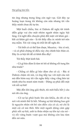 Haåt giöëng têm höìn


tin öng nhûng trong loâng coân ngúâ vûåc. Giúâ àêy sûå
hoaãng loaån trong töi khöng coân nûäa nhûng töi vêîn
thêëy mònh chûa àuã tûå tin.
     Möåt buöíi chiïìu, baác sô Dubois àïì nghõ töi trònh
diïîn giuáp vui cho möåt nhoám ngûúâi nhên ngaây höåi
laâng. Cûá nghô àïën chuyïån phaãi àöëi mùåt vúái khaán giaã -
bêët cûá khaán giaã naâo - laâ töi thêëy àêìu oác mònh trúã nïn
muå mêîm. Töi vöåi vaâng tûâ chöëi lúâi àïì nghõ àoá.
      - Töi biïët cö coá thïí laâm àûúåc, Maurice, - baác sô noái,
- vaâ cö phaãi chûáng toã àiïìu naây cho chñnh baãn thên cö.
Àêy laâ cú höåi töët àïí cö khúãi àêìu àêëy!
     Töi thêëy thêåt kinh haäi.
   - Coá gò baão àaãm laâ têm trñ töi seä khöng röëi tung lïn
nhû trûúác?
     - Chùèng coá àiïìu gò baão àaãm cho cö caã. - Baác sô
Dubois chêåm raäi noái, vaâ öng tiïëp tuåc vúái möåt cêu noái
maâ àïën höm nay töi vêîn nghe thêëy vùng vùèng bïn tai
mònh nhû ba mûúi nùm trûúác - Àûâng súå phaãi àöëi mùåt
vúái nöîi súå haäi!
     Maäi àïën khi öng giaãi thñch, töi múái hiïíu hïët yá cêu
noái àoá cuãa öng.
     - Cö súå laåi phaãi bûúác lïn sên khêëu, do àoá cö tûå
noái vúái mònh thïë laâ hïët. Nhûng súå haäi khöng bao giúâ
laâ nguyïn nhên rúâi boã saân diïîn cuãa cö caã; noá chó laâ
möåt caái cúá maâ thöi. Khi möåt ngûúâi duäng caãm gùåp
phaãi nöîi súå haäi, anh ta thûâa nhêån sûå töìn taåi cuãa noá -
vaâ röìi vûäng bûúác vûúåt qua maâ khöng coân lûu têm
àïën noá nûäa.

                               84
 