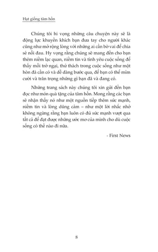 Haåt giöëng têm höìn


     Chuáng töi hi voång nhûäng cêu chuyïån naây seä laâ
àöång lûåc khuyïën khñch baån àûa tay cho ngûúâi khaác
cuäng nhû múã röång loâng vúái nhûäng ai cêìn búâ vai àïí chia
seã nöîi àau. Hy voång rùçng chuáng seä mang àïën cho baån
thïm niïìm laåc quan, niïìm tin vaâ tònh yïu cuöåc söëng àïí
thêëy möîi trúã ngaåi, thûã thaách trong cuöåc söëng nhû möåt
hoân àaá cêìn coá vaâ dïî daâng bûúác qua, àïí baån coá thïí móm
cûúâi vaâ trên troång nhûäng gò baån àaä vaâ àang coá.
      Nhûäng trang saách naây chuáng töi xin gûãi àïën baån
àoåc nhû moán quaâ tùång cuãa têm höìn. Mong rùçng caác baån
seä nhêån thêëy noá nhû möåt nguöìn tiïëp thïm sûác maånh,
niïìm tin vaâ loâng duäng caãm – nhû möåt lúâi nhùæc nhúã
khöng ngûâng rùçng baån luön coá àuã sûác maånh vûúåt qua
têët caã àïí àaåt àûúåc nhûäng ûúác mú cuãa mònh cho duâ cuöåc
söëng coá thïë naâo ài nûäa.

                                                 - First News




                               8
 