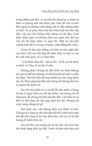 Loâng duäng caãm & tònh yïu cuöåc söëng


trong nhiïìu giúâ liïìn, vaâ cûá möîi lêìn dûâng laåi vaâ bûúác ra
khoãi xe phoáng mùæt tòm kiïëm, Jim luön àïí cûãa xe múã.
Bïn ngoaâi laâ nhûäng caánh àöìng nûát neã àêìy nhûäng àaám
coã khö. Xa xa phña chên trúâi baáo hiïåu möåt cún baäo sùæp
àïën, vêåy maâ vêîn khöng thêëy daáng con beá àêu. Caãm
thêëy chaán ngaán vaâ khöng chuát suy nghô, Jim thoâ tay
vaâo tuái lêëy höåp diïm vaâ queåt lïn. Möåt tia lûãa bùæn
xuöëng mùåt àêët vaâ trong vaâi giêy, caánh àöìng böëc chaáy.
      Loâng röëi búâi, Jim chùèng coân têm trñ naâo nghô àïën
con meâo. Chó sau khi dêåp tùæt àaám chaáy vaâ tòm ra con
beá, anh múái quay vïì vaâ chúåt nhúá:
    - Con Khoái àêu röìi! - Jim la lïn - Chùæc noá àaä nhaãy
ra khoãi xe? Hay laâ noá àaä vïì nhaâ.
      Khöng phaãi! Chuáng töi àïìu biïët con Khoái khöng
bao giúâ coá thïí tòm àûúâng vïì nhaâ tûâ möåt núi caách xa àïën
hai dùåm. Trúâi bùæt àêìu àöí mûa khiïën sûå viïåc caâng thïm
rùæc röëi. Mûa nùång haåt àïën nöîi chuáng töi khöng thïí naâo
ra ngoaâi tòm kiïëm noá.
     Jim trúã nïn quêîn trñ vaâ tûå àöí löîi cho mònh. Chuáng
töi boã caã ngaây höm sau àïí tòm kiïëm, vûâa mong noá cêët
tiïëng kïu àïí chuáng töi biïët maâ tòm àïën, vûâa hiïíu laâ noá
khoá coá thïí söëng soát nïëu gùåp phaãi thuá dûä. Nhûng röët
cuöåc cuäng chùèng ñch gò!
     Hai tuêìn sau, vêîn khöng thêëy con Khoái vïì nhaâ.
Chuáng töi e rùçng noá àaä chïët àêu àoá röìi vò khi muâa mûa
bùæt àêìu thò cuäng laâ luác bêìy diïìu hêu, choá soái vaâ luä choá
hoang ài kiïëm thûác ùn.
     Sau àoá khu vûåc chuáng töi laåi bõ möåt cún mûa baäo
lúán chûa tûâng thêëy êåp àïën. Nûúác tûâ trïn trúâi nhû truát


                                95
 