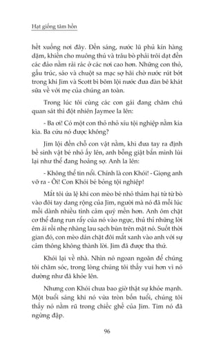 Haåt giöëng têm höìn


hïët xuöëng núi àêy. Àïën saáng, nûúác luä phuã kñn haâng
dùåm, khiïën cho muöng thuá vaâ trêu boâ phaãi tröi daåt àïën
caác àaão nùçm raãi raác úã caác núi cao hún. Nhûäng con thoã,
gêëu truác, saáo vaâ chuöåt sa maåc súå haäi chúâ nûúác ruát búát
trong khi Jim vaâ Scott bò boäm löåi nûúác àûa àaân bï khaát
sûäa vïì vúái meå cuãa chuáng an toaân.
   Trong luác töi cuâng caác con gaái àang chùm chuá
quan saát thò àöåt nhiïn Jaymee la lïn:
     - Ba úi! Coá möåt con thoã nhoã xñu töåi nghiïåp nùçm kia
kòa. Ba cûáu noá àûúåc khöng?
      Jim löåi àïën chöî con vêåt nùçm, khi àûa tay ra àõnh
bïë sinh vêåt beá nhoã êëy lïn, anh böîng giêåt bùæn mònh luâi
laåi nhû thïí àang hoaãng súå. Anh la lïn:
     - Khöng thïí tin nöíi. Chñnh laâ con Khoái! - Gioång anh
vúä ra - Öi! Con Khoái beá boãng töåi nghiïåp!
     Mùæt töi ûáa lïå khi con meâo beá nhoã thaãm haåi tûâ tûâ boâ
vaâo àöi tay dang röång cuãa Jim, ngûúâi maâ noá àaä möîi luác
möîi daânh nhiïìu tònh caãm quyá mïën hún. Anh öm chùåt
cú thïí àang run rêíy cuãa noá vaâo ngûåc, thuã thó nhûäng lúâi
ïm aái röìi nheå nhaâng lau saåch buân trïn mùåt noá. Suöët thúâi
gian àoá, con meâo daán chùåt àöi mùæt xanh vaâo anh vúái sûå
caãm thöng khöng thaânh lúâi. Jim àaä àûúåc tha thûá.
     Khoái laåi vïì nhaâ. Nhòn noá ngoan ngoaän àïí chuáng
töi chùm soác, trong loâng chuáng töi thêëy vui hún vò noá
dûúâng nhû àaä khoãe lïn.
     Nhûng con Khoái chûa bao giúâ thêåt sûå khoãe maånh.
Möåt buöíi saáng khi noá vûâa troân böën tuöíi, chuáng töi
thêëy noá nùçm ruä trong chiïëc ghïë cuãa Jim. Tim noá àaä
ngûâng àêåp.

                               96
 
