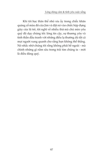 Loâng duäng caãm & tònh yïu cuöåc söëng


      Khi töi boåc thên thïí nhoã xñu êëy trong chiïëc khùn
quaâng cöí maâu àoã cuãa Jim vaâ àùåt noá vaâo chiïëc höåp àûång
giaây cuãa luä treã, töi nghô vïì nhiïìu thûá maâ chuá meâo yïu
quyá àaä daåy chuáng töi: loâng tin cêåy, sûå thûúng yïu vaâ
tinh thêìn àêëu tranh vúái nhûäng àiïìu laå thûúâng duâ têët caã
moåi ngûúâi xung quanh cho rùçng baån khöng thïí thùæng.
Noá nhùæc nhúã chuáng töi rùçng khöng phaãi bïì ngoaâi - maâ
chñnh nhûäng gò nùçm sêu trong traái tim chuáng ta - múái
laâ àiïìu àaáng quyá.




                              97
 