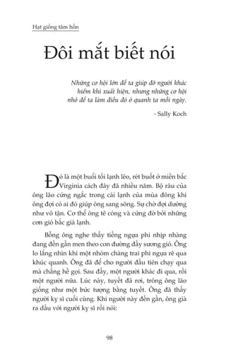 Haåt giöëng têm höìn




     Àöi mùæt biïët noái
                Nhûäng cú höåi lúán àïí ta giuáp àúä ngûúâi khaác
                  hiïëm khi xuêët hiïån, nhûng nhûäng cú höåi
               nhoã àïí ta laâm àiïìu àoá úã quanh ta möîi ngaây.

                                                      - Sally Koch




     À    oá laâ möåt buöíi töëi laånh leäo, reát buöët úã miïìn bùæc
          Virginia caách àêy àaä nhiïìu nùm. Böå rêu cuãa
öng laäo cûáng ngùæc trong caái laånh cuãa muâa àöng khi
öng àúåi coá ai àoá giuáp öng sang söng. Sûå chúâ àúåi dûúâng
nhû vö têån. Cú thïí öng tï coáng vaâ cûáng àúâ búãi nhûäng
cún gioá bêëc giaá laånh.
     Böîng öng nghe thêëy tiïëng ngûåa phi nhõp nhaâng
àang àïën gêìn men theo con àûúâng àêìy sûúng gioá. Öng
lo lùæng nhòn khi möåt nhoám chaâng trai phi ngûåa reä qua
khuác quanh. Öng àaä àïí cho ngûúâi àêìu tiïn chaåy qua
maâ chùèng hïì goåi. Sau àêëy, möåt ngûúâi khaác ài qua, röìi
möåt ngûúâi nûäa. Luác naây, tuyïët àaä rúi, tröng öng laäo
giöëng nhû möåt bûác tûúång bùçng tuyïët. Öng àaä thêëy
ngûúâi kyå sô cuöëi cuâng. Khi ngûúâi naây àïën gêìn, öng giaâ
ra dêëu vúái ngûúâi kyå sô röìi noái:



                                 98
 
