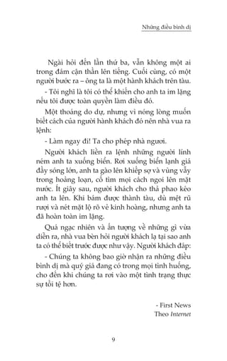 Nhûäng àiïìu bònh dõ

Ngaâi hoãi àïën lêìn thûá ba, vêîn khöng möåt ai
trong àaám cêån thêìn lïn tiïëng. Cuöëi cuâng, coá möåt
ngûúâi bûúác ra – öng ta laâ möåt haânh khaách trïn taâu.
- Töi nghô laâ töi coá thïí khiïën cho anh ta im lùång
nïëu töi àûúåc toaân quyïìn laâm àiïìu àoá.
Möåt thoaáng do dûå, nhûng vò noáng loâng muöën
biïët caách cuãa ngûúâi haânh khaách àoá nïn nhaâ vua ra
lïånh:
- Laâm ngay ài! Ta cho pheáp nhaâ ngûúi.
Ngûúâi khaách liïìn ra lïånh nhûäng ngûúâi lñnh
neám anh ta xuöëng biïín. Rúi xuöëng biïín laånh giaá
àêìy soáng lúán, anh ta gaâo lïn khiïëp súå vaâ vuâng vêîy
trong hoaãng loaån, cöë tòm moåi caách ngoi lïn mùåt
nûúác. Ñt giêy sau, ngûúâi khaách cho thaã phao keáo
anh ta lïn. Khi baám àûúåc thaânh taâu, duâ mïåt ruä
rûúåi vaâ neát mùåt löå roä veã kinh hoaâng, nhûng anh ta
àaä hoaân toaân im lùång.
Quaá ngaåc nhiïn vaâ êën tûúång vïì nhûäng gò vûâa
diïîn ra, nhaâ vua beân hoãi ngûúâi khaách laå taåi sao anh
ta coá thïí biïët trûúác àûúåc nhû vêåy. Ngûúâi khaách àaáp:
- Chuáng ta khöng bao giúâ nhêån ra nhûäng àiïìu
bònh dõ maâ quyá giaá àang coá trong moåi tònh huöëng,
cho àïën khi chuáng ta rúi vaâo möåt tònh traång thûåc
sûå töìi tïå hún.
- First News
Theo Internet

9

 