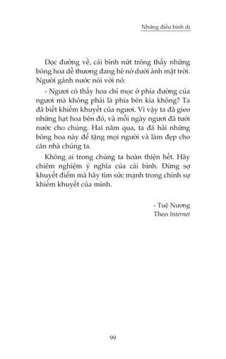 Nhûäng àiïìu bònh dõ

Doåc àûúâng vïì, caái bònh nûát tröng thêëy nhûäng
böng hoa dïî thûúng àang heá núã dûúái aánh mùåt trúâi.
Ngûúâi gaánh nûúác noái vúái noá:
- Ngûúi coá thêëy hoa chó moåc úã phña àûúâng cuãa
ngûúi maâ khöng phaãi laâ phña bïn kia khöng? Ta
àaä biïët khiïëm khuyïët cuãa ngûúi. Vò vêåy ta àaä gieo
nhûäng haåt hoa bïn àoá, vaâ möîi ngaây ngûúi àaä tûúái
nûúác cho chuáng. Hai nùm qua, ta àaä haái nhûäng
böng hoa naây àïí tùång moåi ngûúâi vaâ laâm àeåp cho
cùn nhaâ chuáng ta.
Khöng ai trong chuáng ta hoaân thiïån hïët. Haäy
chiïm nghiïåm yá nghôa cuãa caái bònh. Àûâng súå
khuyïët àiïím maâ haäy tòm sûác maånh trong chñnh sûå
khiïëm khuyïët cuãa mònh.
- Tuïå Nûúng
Theo Internet

99

 