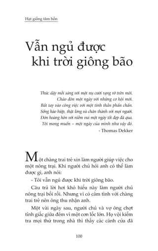 Haåt giöëng têm höìn

Vêîn nguã àûúåc
khi trúâi giöng baäo
Thûác dêåy möîi saáng vúái möåt nuå cûúâi raång rúä trïn möi.
Chaâo àoán möåt ngaây vúái nhûäng cú höåi múái.
Bùæt tay vaâo cöng viïåc vúái möåt tinh thêìn phêën chêën.
Söëng haâo hiïåp, thêåt loâng vaâ chên thaânh vúái moåi ngûúâi.
Àoán hoaâng hön vúái niïìm vui möåt ngaây töët àeåp àaä qua.
Töi mong muöën – möåt ngaây cuãa mònh nhû vêåy àoá.
- Thomas Dekker

M

öåt chaâng trai treã xin laâm ngûúâi giuáp viïåc cho
möåt nöng traåi. Khi ngûúâi chuã hoãi anh coá thïí laâm
àûúåc gò, anh noái:
- Töi vêîn nguã àûúåc khi trúâi giöng baäo.
Cêu traã lúâi húi khoá hiïíu naây laâm ngûúâi chuã
nöng traåi böëi röëi. Nhûng vò coá caãm tònh vúái chaâng
trai treã nïn öng thu nhêån anh.
Möåt vaâi ngaây sau, ngûúâi chuã vaâ vúå öng chúåt
tónh giêëc giûäa àïm vò möåt cún löëc lúán. Hoå vöåi kiïím
tra moåi thûá trong nhaâ thò thêëy caác caánh cûãa àaä
100

 