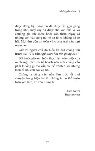 Nhûäng àiïìu bònh dõ

àûúåc àoáng kyä, nöng cuå àaä àûúåc cêët goån gaâng
trong kho, maáy caây àaä àûúåc cho vaâo nhaâ xe vaâ
chuöìng gia suác àûúåc khoáa cêín thêån. Ngay caã
nhûäng con vêåt cuäng no nï vaâ toã ra khöng hïì súå
haäi. Moåi thûá àïìu an toaân vaâ chaâng trai vêîn nguã
ngon laânh.
Giúâ thò ngûúâi chuã àaä hiïíu lúâi cuãa chaâng trai
trûúác kia: “Töi vêîn nguã àûúåc khi trúâi giöng baäo”.
Búãi trûúác giúâ anh luön thûåc hiïån cöng viïåc cuãa
mònh möåt caách coá kïë hoaåch nïn anh chùèng cêìn
phaãi lo lùæng gò maâ vêîn coá thïí traánh àûúåc nhûäng
biïën cöë khi cún baäo êåp túái.
Chuáng ta cuäng vêåy, nïëu laâm thêåt töët moåi
chuyïån trong hiïån taåi thò chuáng ta coá thïí hoaân
toaân yïn têm, tin vaâo tûúng lai.
- First News
Theo Internet

101

 