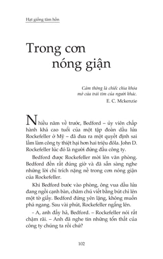 Haåt giöëng têm höìn

Trong cún
noáng giêån
Caãm thöng laâ chiïëc chòa khoáa
múã cûãa traái tim cuãa ngûúâi khaác.
E. C. Mckenzie

N

hiïìu nùm vïì trûúác, Bedford – uãy viïn chêëp
haânh khaá cao tuöíi cuãa möåt têåp àoaân dêìu lûãa
Rockefeller úã Myä – àaä àûa ra möåt quyïët àõnh sai
lêìm laâm cöng ty thiïåt haåi hún hai triïåu àöla. John D.
Rockefeller luác àoá laâ ngûúâi àûáng àêìu cöng ty.
Bedford àûúåc Rockefeller múâi lïn vùn phoâng.
Bedford àïën rêët àuáng giúâ vaâ àaä sùén saâng nghe
nhûäng lúâi chó trñch nùång nïì trong cún noáng giêån
cuãa Rockefeller.
Khi Bedford bûúác vaâo phoâng, öng vua dêìu lûãa
àang ngöìi caånh baân, chùm chuá viïët bùçng buát chò lïn
möåt túâ giêëy. Bedford àûáng yïn lùång, khöng muöën
phaá ngang. Sau vaâi phuát, Rockefeller ngêíng lïn.
- A, anh àêëy haã, Bedford. – Rockefeller noái rêët
chêåm raäi. – Anh àaä nghe tin nhûäng töín thêët cuãa
cöng ty chuáng ta röìi chûá?

102

 