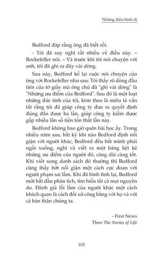 Nhûäng àiïìu bònh dõ

Bedford àaáp rùçng öng àaä biïët röìi.
- Töi àaä suy nghô rêët nhiïìu vïì àiïìu naây. –
Rockefeller noái. – Vaâ trûúác khi töi noái chuyïån vúái
anh, töi àaä ghi ra àêy vaâi doâng.
Sau naây, Bedford kïí laåi cuöåc noái chuyïån cuãa
öng vúái Rockefeller nhû sau: Töi thêëy roä doâng àêìu
tiïn cuãa túâ giêëy maâ öng chuã àaä "ghi vaâi doâng" laâ
"Nhûäng ûu àiïím cuãa Bedford". Sau àoá laâ möåt loaåt
nhûäng àûác tñnh cuãa töi, keâm theo laâ miïu taã vùæn
tùæt rùçng töi àaä giuáp cöng ty àûa ra quyïët àõnh
àuáng àùæn àûúåc ba lêìn, giuáp cöng ty kiïëm àûúåc
gêëp nhiïìu lêìn söë tiïìn töín thêët lêìn naây.
Bedford khöng bao giúâ quïn baâi hoåc êëy. Trong
nhiïìu nùm sau, bêët kyâ khi naâo Bedford àõnh nöíi
giêån vúái ngûúâi khaác, Bedford àïìu bùæt mònh phaãi
ngöìi xuöëng, nghô vaâ viïët ra möåt baãng liïåt kï
nhûäng ûu àiïím cuãa ngûúâi àoá, caâng daâi caâng töæt.
Khi viïët xong danh saách àoá thûúâng thò Bedford
cuäng thêëy búát nöíi giêån möåt caách cûåc àoan vúái
ngûúâi phaåm sai lêìm. Khi àaä bònh tônh laåi, Bedford
múái bùæt àêìu phên tñch, tòm hiïíu têët caã moåi nguyïn
do. Àaánh giaá löîi lêìm cuãa ngûúâi khaác möåt caách
khaách quan laâ caách àöëi xûã cöng bùçng vúái hoå vaâ vúái
caã baãn thên chuáng ta.
- First News
Theo The Stories of Life

103

 