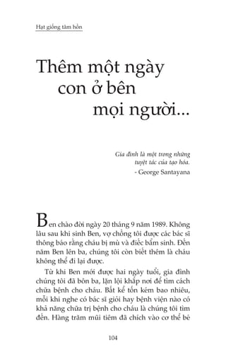 Haåt giöëng têm höìn

Thïm möåt ngaây
con úã bïn
moåi ngûúâi...
Gia àònh laâ möåt trong nhûäng
tuyïåt taác cuãa taåo hoáa.
- George Santayana

B

en chaâo àúâi ngaây 20 thaáng 9 nùm 1989. Khöng
lêu sau khi sinh Ben, vúå chöìng töi àûúåc caác baác sô
thöng baáo rùçng chaáu bõ muâ vaâ àiïëc bêím sinh. Àïën
nùm Ben lïn ba, chuáng töi coân biïët thïm laâ chaáu
khöng thïí ài laåi àûúåc.
Tûâ khi Ben múái àûúåc hai ngaây tuöíi, gia àònh
chuáng töi àaä bön ba, lùån löåi khùæp núi àïí tòm caách
chûäa bïånh cho chaáu. Bêët kïí töën keám bao nhiïu,
möîi khi nghe coá baác sô gioãi hay bïånh viïån naâo coá
khaã nùng chûäa trõ bïånh cho chaáu laâ chuáng töi tòm
àïën. Haâng trùm muäi tiïm àaä chñch vaâo cú thïí beá
104

 