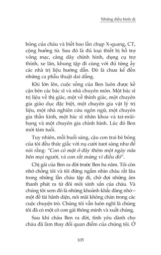 Nhûäng àiïìu bònh dõ

boãng cuãa chaáu vaâ biïët bao lêìn chuåp X-quang, CT,
cöång hûúãng tûâ. Sau àoá laâ àuã loaåi thiïët bõ höî trúå
voäng maåc, cùng dêy chónh hònh, duång cuå trúå
thñnh, xe lùn, khung têåp ài cuâng vúái àuã tûâng êëy
caác nhaâ trõ liïåu hûúáng dêîn. Àoá laâ chûa kïí àïën
nhûäng ca phêîu thuêåt dai dùèng.
Khi lúán lïn, cuöåc söëng cuãa Ben luön àûúåc kïì
cêån bïn caác baác sô vaâ nhaâ chuyïn mön. Möåt baác sô
trõ liïåu vïì thõ giaác, möåt vïì thñnh giaác, möåt chuyïn
gia giaáo duåc àùåc biïåt, möåt chuyïn gia vêåt lyá trõ
liïåu, möåt nhaâ nghiïn cûáu ngön ngûä, möåt chuyïn
gia thêìn kinh, möåt baác sô nhaän khoa vaâ tai-muäihoång vaâ möåt chuyïn gia chónh hònh. Luác àoá Ben
múái taám tuöíi.
Tuy nhiïn, möîi buöíi saáng, cêåu con trai beá boãng
cuãa töi àïìu thûác giêëc vúái nuå cûúâi tûúi saáng nhû àïí
noái rùçng: “Con coá mùåt úã àêy thïm möåt ngaây nûäa
bïn moåi ngûúâi, vaâ con rêët mûâng vò àiïìu àoá”.
Chõ gaái cuãa Ben ra àúâi trûúác Ben ba nùm. Töi coân
nhúá chöìng töi vaâ töi àûáng ngùæm nhòn chaáu rêët lêu
trong nhûäng lêìn chaáu têåp ài, chúâ àúåi nhûäng êm
thanh phaát ra tûâ àöi möi xinh xùæn cuãa chaáu. Vaâ
chuáng töi xem àoá laâ nhûäng khoaãnh khùæc àaáng nhúá –
möåt àïì taâi haänh diïån, noái maäi khöng chaán trong caác
cuöåc chuyïån troâ. Chuáng töi vêîn luön nghô laâ chuáng
töi àaä coá möåt cö con gaái thöng minh vaâ xuêët chuáng.
Sau khi chaáu Ben ra àúâi, tònh yïu daânh cho
chaáu àaä laâm thay àöíi quan àiïím cuãa chuáng töi. ÚÃ
105

 