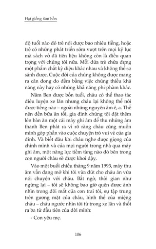 Haåt giöëng têm höìn

àöå tuöíi naâo àoá treã noái àûúåc bao nhiïu tiïëng, hoùåc
treã coá nhûäng phaát triïín súám vûúåt trïn moåi kyã luåc
maâ saách vúã àaä tiïn liïåu khöng coân laâ àiïìu quan
troång vúái chuáng töi nûäa. Möîi àûáa treã chûáa àûång
möåt phêím chêët kyâ diïåu khaác nhau vaâ khöng thïí so
saánh àûúåc. Cuöåc àúâi cuãa chuáng khöng àûúåc mang
ra cên àong ào àïëm bùçng viïåc chuáng thiïëu khaã
nùng naây hay coá nhûäng khaã nùng phi phaâm khaác.
Nùm Ben àûúåc böën tuöíi, chaáu coá thïí thao taác
àiïu luyïån xe lùn nhûng chaáu laåi khöng thïí noái
àûúåc tiïëng naâo – ngoaâi nhûäng nguyïn êm ï, a. Thïë
nïn àïën bûäa ùn töëi, gia àònh chuáng töi àùåt thïm
lïn baân ùn möåt caái maáy ghi êm àïí thu nhûäng êm
thanh Ben phaát ra vò roä raâng chaáu cuäng muöën
mònh goáp phêìn vaâo cuöåc chuyïån troâ vui veã cuãa gia
àònh. Vaâ biïët àêu khi chaáu nghe àûúåc gioång cuãa
chñnh mònh vaâ cuãa moåi ngûúâi trong nhaâ qua maáy
ghi êm, möåt nùng lûåc tiïìm taâng naâo àoá bïn trong
con ngûúâi chaáu seä àûúåc khúi dêåy.
Vaâo möåt buöíi chiïìu thaáng 9 nùm 1993, maáy thu
êm vêîn àang múã khi töi vûâa àuát cho chaáu ùn vûâa
noái chuyïån vúái chaáu. Bêët ngúâ, thúâi gian nhû
ngûâng laåi – töi seä khöng bao giúâ quïn àûúåc aánh
nhòn trong àöi mùæt cuãa con trai töi, sûå têåp trung
trïn gûúng mùåt cuãa chaáu, hònh thïí cuãa miïång
chaáu – chaáu ngûúác nhòn töi tûâ trong xe lùn vaâ thöët
ra ba tûâ àêìu tiïn cuãa àúâi mònh:
- Con yïu meå.
106

 