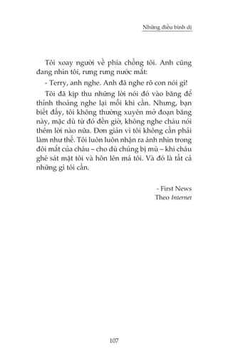 Nhûäng àiïìu bònh dõ

Töi xoay ngûúâi vïì phña chöìng töi. Anh cuäng
àang nhòn töi, rûng rûng nûúác mùæt:
- Terry, anh nghe. Anh àaä nghe roä con noái gò!
Töi àaä kõp thu nhûäng lúâi noái àoá vaâo bùng àïí
thónh thoaãng nghe laåi möîi khi cêìn. Nhûng, baån
biïët àêëy, töi khöng thûúâng xuyïn múã àoaån bùng
naây, mùåc duâ tûâ àoá àïën giúâ, khöng nghe chaáu noái
thïm lúâi naâo nûäa. Àún giaãn vò töi khöng cêìn phaãi
laâm nhû thïë. Töi luön luön nhêån ra aánh nhòn trong
àöi mùæt cuãa chaáu – cho duâ chuáng bõ muâ – khi chaáu
gheá saát mùåt töi vaâ hön lïn maá töi. Vaâ àoá laâ têët caã
nhûäng gò töi cêìn.
- First News
Theo Internet

107

 