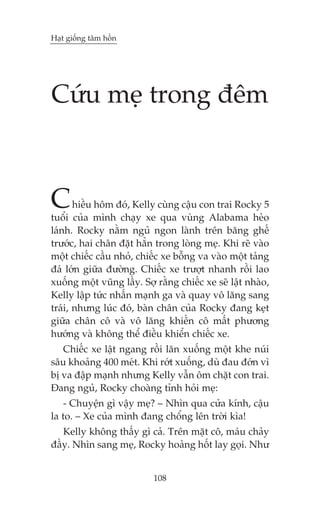 Haåt giöëng têm höìn

Cûáu meå trong àïm

C

hiïìu höm àoá, Kelly cuâng cêåu con trai Rocky 5
tuöíi cuãa mònh chaåy xe qua vuâng Alabama heão
laánh. Rocky nùçm nguã ngon laânh trïn bùng ghïë
trûúác, hai chên àùåt hùèn trong loâng meå. Khi reä vaâo
möåt chiïëc cêìu nhoã, chiïëc xe böîng va vaâo möåt taãng
àaá lúán giûäa àûúâng. Chiïëc xe trûúåt nhanh röìi lao
xuöëng möåt vuäng lêìy. Súå rùçng chiïëc xe seä lêåt nhaâo,
Kelly lêåp tûác nhêën maånh ga vaâ quay vö lùng sang
traái, nhûng luác àoá, baân chên cuãa Rocky àang keåt
giûäa chên cö vaâ vö lùng khiïën cö mêët phûúng
hûúáng vaâ khöng thïí àiïìu khiïín chiïëc xe.

Chiïëc xe lêåt ngang röìi lùn xuöëng möåt khe nuái
sêu khoaãng 400 meát. Khi rúát xuöëng, duâ àau àúán vò
bõ va àêåp maånh nhûng Kelly vêîn öm chùåt con trai.
Àang nguã, Rocky choaâng tónh hoãi meå:
- Chuyïån gò vêåy meå? – Nhòn qua cûãa kñnh, cêåu
la to. – Xe cuãa mònh àang chöíng lïn trúâi kòa!
Kelly khöng thêëy gò caã. Trïn mùåt cö, maáu chaãy
àêìy. Nhòn sang meå, Rocky hoaãng höët lay goåi. Nhû
108

 