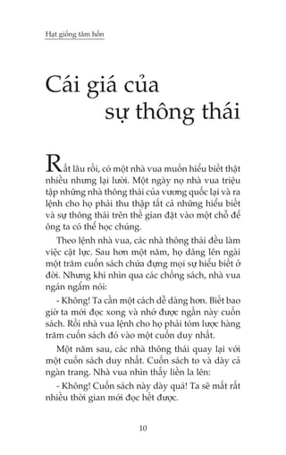 Haåt giöëng têm höìn

Caái giaá cuãa
sûå thöng thaái

R

êët lêu röìi, coá möåt nhaâ vua muöën hiïíu biïët thêåt
nhiïìu nhûng laåi lûúâi. Möåt ngaây noå nhaâ vua triïåu
têåp nhûäng nhaâ thöng thaái cuãa vûúng quöëc laåi vaâ ra
lïånh cho hoå phaãi thu thêåp têët caã nhûäng hiïíu biïët
vaâ sûå thöng thaái trïn thïë gian àùåt vaâo möåt chöî àïí
öng ta coá thïí hoåc chuáng.
Theo lïånh nhaâ vua, caác nhaâ thöng thaái àïìu laâm
viïåc cêåt lûåc. Sau hún möåt nùm, hoå dêng lïn ngaâi
möåt trùm cuöën saách chûáa àûång moåi sûå hiïíu biïët úã
àúâi. Nhûng khi nhòn qua caác chöìng saách, nhaâ vua
ngaán ngêím noái:
- Khöng! Ta cêìn möåt caách dïî daâng hún. Biïët bao
giúâ ta múái àoåc xong vaâ nhúá àûúåc ngêìn naây cuöën
saách. Röìi nhaâ vua lïånh cho hoå phaãi toám lûúåc haâng
trùm cuöën saách àoá vaâo möåt cuöën duy nhêët.
Möåt nùm sau, caác nhaâ thöng thaái quay laåi vúái
möåt cuöën saách duy nhêët. Cuöën saách to vaâ daây caã
ngaân trang. Nhaâ vua nhòn thêëy liïìn la lïn:
- Khöng! Cuöën saách naây daây quaá! Ta seä mêët rêët
nhiïìu thúâi gian múái àoåc hïët àûúåc.

10

 