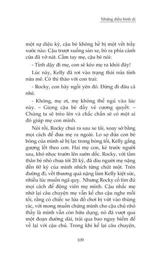 Nhûäng àiïìu bònh dõ

möåt sûå diïåu kyâ, cêåu beá khöng hïì bõ möåt vïët trêìy
xûúác naâo. Cêåu trûúåt xuöëng saân xe, boâ ra phña caánh
cûãa àaä vúä naát. Cêìm tay meå, cêåu beá noái:
- Tónh dêåy ài meå, con seä keáo meå ra khoãi àêy!
Luác naây, Kelly àaä rúi vaâo traång thaái nûãa tónh
nûãa mï. Cö thò thaâo vúái con trai:
- Rocky, con haäy ngöìi yïn àoá. Àûâng ài àêu caã
nheá.
- Khöng, meå úi, meå khöng thïí nguã vaâo luác
naây. – Gioång cêåu beá àêìy veã cûúng quyïët. –
Chuáng ta seä treâo lïn vaâ chùæc chùæn seä coá möåt ai
àoá giuáp meå con mònh.
Noái röìi, Rocky chui ra sau xe taãi, xoay súã bùçng
moåi caách àïí àûa meå ra ngoaâi. Lo súå àûáa con beá
boãng cuãa mònh seä bõ laåc trong boáng töëi, Kelly gùæng
gûúång lïët theo con. Hai meå con, keã trûúác ngûúâi
sau, khoá nhoåc trûúân lïn sûúân döëc. Rocky, vúái têëm
thên beá nhoã chûa túái 20 kyá, àaä dòu ngûúâi meå nùång
àïën 60 kyá cuãa mònh nhñch tûâng chuát möåt. Trïn
àûúâng ài, vïët thûúng quaá nùång laâm Kelly kiïåt sûác,
nhiïìu luác muöën ngaä quyå. Nhûng Rocky cöë tòm àuã
moåi caách àïí àöång viïn meå mònh. Cêåu nhùæc meå
nhúá laåi cêu chuyïån meå vêîn kïí cho cêåu nghe möîi
töëi, rùçng coá chiïëc xe lûãa àöì chúi bõ vûát vaâo thuâng
raác, vúái mong muöën chûáng minh cho cêåu chuã nhoã
thêëy laâ mònh vêîn coân hûäu duång, noá àaä vûúåt qua
möåt àoaån àûúâng daâi, traãi qua bao nguy hiïím àïí
vïì laåi vúái cêåu chuã. Trong khi kïí laåi cêu chuyïån,
109

 
