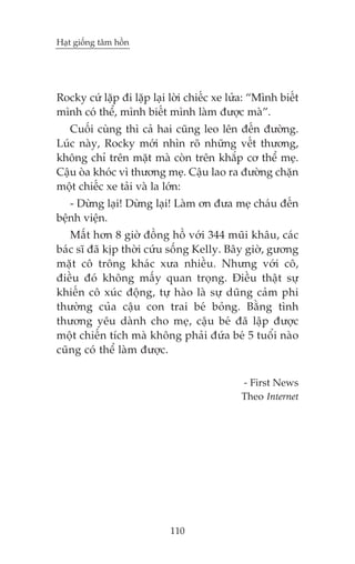 Haåt giöëng têm höìn

Rocky cûá lùåp ài lùåp laåi lúâi chiïëc xe lûãa: “Mònh biïët
mònh coá thïí, mònh biïët mònh laâm àûúåc maâ”.
Cuöëi cuâng thò caã hai cuäng leo lïn àïën àûúâng.
Luác naây, Rocky múái nhòn roä nhûäng vïët thûúng,
khöng chó trïn mùåt maâ coân trïn khùæp cú thïí meå.
Cêåu oâa khoác vò thûúng meå. Cêåu lao ra àûúâng chùån
möåt chiïëc xe taãi vaâ la lúán:
- Dûâng laåi! Dûâng laåi! Laâm ún àûa meå chaáu àïën
bïånh viïån.
Mêët hún 8 giúâ àöìng höì vúái 344 muäi khêu, caác
baác sô àaä kõp thúâi cûáu söëng Kelly. Bêy giúâ, gûúng
mùåt cö tröng khaác xûa nhiïìu. Nhûng vúái cö,
àiïìu àoá khöng mêëy quan troång. Àiïìu thêåt sûå
khiïën cö xuác àöång, tûå haâo laâ sûå duäng caãm phi
thûúâng cuãa cêåu con trai beá boãng. Bùçng tònh
thûúng yïu daânh cho meå, cêåu beá àaä lêåp àûúåc
möåt chiïën tñch maâ khöng phaãi àûáa beá 5 tuöíi naâo
cuäng coá thïí laâm àûúåc.
- First News
Theo Internet

110

 