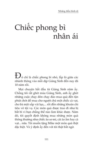 Nhûäng àiïìu bònh dõ

Chiïëc phong bò
nhên aái

À

oá chó laâ chiïëc phong bò nhoã, lêëp loá giûäa caác
nhaánh thöng vaâo möîi dõp Giaáng Sinh àïën nay àaä
10 nùm röìi.
Moåi chuyïån bùæt àêìu tûâ Giaáng Sinh nùm êëy.
Chöìng töi rêët gheát muâa Giaáng Sinh, anh êëy gheát
nhûäng cuöåc chaåy àön chaåy àaáo mua quaâ àïën têån
phuát choát àïí mua cho ngûúâi chuá möåt chiïëc caâ vaåt,
cho baâ möåt xêëp vaãi luåa,... röìi àïën nhûäng khoaãn chi
tiïu vö töåi vaå. Caác moán quaâ àûúåc trao ài nhû bõ
bùæt bñ vò baån chùèng thïí naâo laâm khaác àûúåc. Nùm
àoá, töi quyïët àõnh khöng mua nhûäng moán quaâ
thöng thûúâng nhû chiïëc aáo sú mi, caái aáo êëm hay caâ
vaåt... nûäa. Töi muöën tùång Mike möåt moán quaâ thêåt
àùåc biïåt. Vaâ yá àõnh êëy àïën vúái töi thêåt bêët ngúâ.

111

 