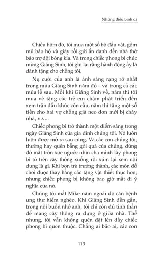 Nhûäng àiïìu bònh dõ

Chiïìu höm àoá, töi mua möåt söë böå àêëu vêåt, göìm
muä baão höå vaâ giaây röìi gûãi êín danh àïën nhaâ thúâ
baão trúå àöåi boáng kia. Vaâ trong chiïëc phong bò chuác
mûâng Giaáng Sinh, töi ghi laåi rùçng haânh àöång êëy laâ
daânh tùång cho chöìng töi.
Nuå cûúâi cuãa anh laâ aánh saáng raång rúä nhêët
trong muâa Giaáng Sinh nùm àoá – vaâ trong caã caác
muâa lïî sau. Möîi khi Giaáng Sinh vïì, nùm thò töi
mua veá tùång caác treã em chêåm phaát triïín àïën
xem trêån àêëu khuác cön cêìu, nùm thò tùång möåt söë
tiïìn cho hai vúå chöìng giaâ neo àún múái bõ chaáy
nhaâ, v.v...
Chiïëc phong bò trúã thaânh möåt àiïím saáng trong
ngaây Giaáng Sinh cuãa gia àònh chuáng töi. Noá luön
luön àûúåc múã ra sau cuâng. Vaâ caác con chuáng töi,
thûúâng hay quïn bùéng goái quaâ cuãa chuáng, àûáng
àoá mùæt troân xoe ngûúác nhòn cha mònh lêëy phong
bò tûâ trïn cêy thöng xuöëng röìi xuám laåi xem nöåi
dung laâ gò. Khi boån treã trûúãng thaânh, caác moán àöì
chúi àûúåc thay bùçng caác tùång vêåt thiïët thûåc hún;
nhûng chiïëc phong bò khöng bao giúâ mêët ài yá
nghôa cuãa noá.
Chuáng töi mêët Mike nùm ngoaái do cùn bïånh
ung thû hiïím ngheâo. Khi Giaáng Sinh àïën gêìn,
trong nöîi buöìn nhúá anh, töi chó coân àuã tinh thêìn
àïí mang cêy thöng ra dûång úã giûäa nhaâ. Thïë
nhûng, töi vêîn khöng quïn àùåt lïn àêëy chiïëc
phong bò quen thuöåc. Chùèng ai baão ai, caác con
113

 