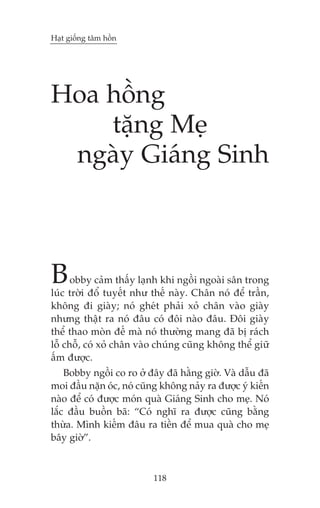 Haåt giöëng têm höìn

Hoa höìng
tùång Meå
ngaây Giaáng Sinh

B

obby caãm thêëy laånh khi ngöìi ngoaâi sên trong
luác trúâi àöí tuyïët nhû thïë naây. Chên noá àïí trêìn,
khöng ài giaây; noá gheát phaãi xoã chên vaâo giaây
nhûng thêåt ra noá àêu coá àöi naâo àêu. Àöi giaây
thïí thao moân àïë maâ noá thûúâng mang àaä bõ raách
löî chöî, coá xoã chên vaâo chuáng cuäng khöng thïí giûä
êëm àûúåc.
Bobby ngöìi co ro úã àêy àaä hùçng giúâ. Vaâ dêîu àaä
moi àêìu nùån oác, noá cuäng khöng naãy ra àûúåc yá kiïën
naâo àïí coá àûúåc moán quaâ Giaáng Sinh cho meå. Noá
lùæc àêìu buöìn baä: “Coá nghô ra àûúåc cuäng bùçng
thûâa. Mònh kiïëm àêu ra tiïìn àïí mua quaâ cho meå
bêy giúâ”.

118

 
