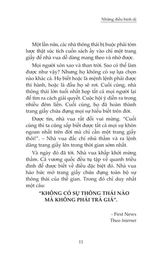 Nhûäng àiïìu bònh dõ

Möåt lêìn nûäa, caác nhaâ thöng thaái bõ buöåc phaãi toám
lûúåc thêåt suác tñch cuöën saách êëy vaâo chó möåt trang
giêëy àïí nhaâ vua dïî daâng mang theo vaâ nhúá àûúåc.
Moåi ngûúâi xön xao vaâ than trúâi. Sao coá thïí laâm
àûúåc nhû vêåy? Nhûng hoå khöng coá sûå lûåa choån
naâo khaác caã. Hoå biïët hoùåc laâ mïånh lïånh phaãi àûúåc
thi haânh, hoùåc laâ àêìu hoå seä rúi. Cuöëi cuâng, nhaâ
thöng thaái lúán tuöíi nhêët hoåp têët caã moåi ngûúâi laåi
àïí tòm ra caách giaãi quyïët. Cuöåc höåi yá diïîn ra trong
nhiïìu àïm liïìn. Cuöëi cuâng, hoå àaä hoaân thaânh
trang giêëy chûáa àûång moåi sûå hiïíu biïët trïn àúâi.
Àûúåc tin, nhaâ vua rêët àöîi vui mûâng. “Cuöëi
cuâng thò ta cuäng sùæp biïët àûúåc têët caã moåi sûå khön
ngoan nhêët trïn àúâi maâ chó cêìn möåt trang giêëy
thöi!”. – Nhaâ vua àùæc chñ nhuã thêìm vaâ ra lïånh
dêng trang giêëy lïn trong thúâi gian súám nhêët.
Vaâ ngaây àoá àaä túái. Nhaâ vua khêëp khúãi mûâng
thêìm. Caã vûúng quöëc àïìu tuå têåp vïì quanh triïìu
àònh àïí àûúåc biïët vïì àiïìu àùåc biïåt àoá. Nhaâ vua
haáo hûác múã trang giêëy chûáa àûång toaân böå sûå
thöng thaái cuãa thïë gian. Trong àoá chó duy nhêët
möåt cêu:
“KHÖNG COÁ SÛÅ THÖNG THAÁI NAÂO
MAÂ KHÖNG PHAÃI TRAÃ GIAÁ”.
- First News
Theo Internet

11

 