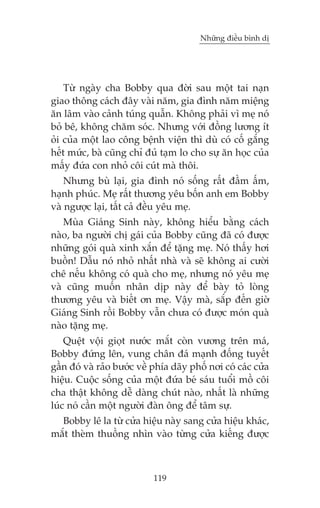 Nhûäng àiïìu bònh dõ

Tûâ ngaây cha Bobby qua àúâi sau möåt tai naån
giao thöng caách àêy vaâi nùm, gia àònh nùm miïång
ùn lêm vaâo caãnh tuáng quêîn. Khöng phaãi vò meå noá
boã bï, khöng chùm soác. Nhûng vúái àöìng lûúng ñt
oãi cuãa möåt lao cöng bïånh viïån thò duâ coá cöë gùæng
hïët mûác, baâ cuäng chó àuã taåm lo cho sûå ùn hoåc cuãa
mêëy àûáa con nhoã cöi cuát maâ thöi.
Nhûng buâ laåi, gia àònh noá söëng rêët àêìm êëm,
haånh phuác. Meå rêët thûúng yïu böën anh em Bobby
vaâ ngûúåc laåi, têët caã àïìu yïu meå.
Muâa Giaáng Sinh naây, khöng hiïíu bùçng caách
naâo, ba ngûúâi chõ gaái cuãa Bobby cuäng àaä coá àûúåc
nhûäng goái quaâ xinh xùæn àïí tùång meå. Noá thêëy húi
buöçn! Dêîu noá nhoã nhêët nhaâ vaâ seä khöng ai cûúâi
chï nïëu khöng coá quaâ cho meå, nhûng noá yïu meå
vaâ cuäng muöën nhên dõp naây àïí baây toã loâng
thûúng yïu vaâ biïët ún meå. Vêåy maâ, sùæp àïën giúâ
Giaáng Sinh röìi Bobby vêîn chûa coá àûúåc moán quaâ
naâo tùång meå.
Quïåt vöåi gioåt nûúác mùæt coân vûúng trïn maá,
Bobby àûáng lïn, vung chên àaá maånh àöëng tuyïët
gêìn àoá vaâ raão bûúác vïì phña daäy phöë núi coá caác cûãa
hiïåu. Cuöåc söëng cuãa möåt àûáa beá saáu tuöíi möì cöi
cha thêåt khöng dïî daâng chuát naâo, nhêët laâ nhûäng
luác noá cêìn möåt ngûúâi àaân öng àïí têm sûå.
Bobby lï la tûâ cûãa hiïåu naây sang cûãa hiïåu khaác,
mùæt theâm thuöìng nhòn vaâo tûâng cûãa kiïëng àûúåc

119

 
