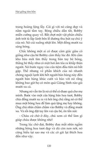 Haåt giöëng têm höìn

trang hoaâng löång lêîy. Caái gò vúái noá cuäng àeåp vaâ
nùçm ngoaâi têìm tay. Boáng chiïìu dêìn tùæt, Bobby
miïîn cûúäng quay vïì. Bêët chúåt möåt vêåt phaãn chiïëu
aánh trúâi taâ lêëp laánh bïn lïì àûúâng thu huát sûå chuá yá
cuãa noá. Noá cuái xuöëng nhùåt lïn. Möåt àöìng mûúâi xu
saáng boáng.
Chùæc khöng möåt ai coá àûúåc caãm giaác giaâu coá
giöëng nhû cêåu beá Bobby caãm thêëy luác àoá. Khi cêìm
kho baáu múái tòm thêëy trong baân tay beá boãng,
thùçng beá thêëy nhû coá möåt húi êëm toãa ra khùæp thên
ngûúâi. Noá bûúác ngay vaâo cûãa tiïåm àêìu tiïn noá bùæt
gùåp. Thïë nhûng veã phêën khñch cuãa noá nhanh
choáng nguöåi laånh khi hïët ngûúâi baán haâng naây àïën
ngûúâi baán haâng khaác cûúâi vaâ baão vúái noá rùçng
khöng bao giúâ hoå coá moán quaâ Giaáng Sinh naâo giaá
mûúâi xu caã.
Nhûng noá vêîn tin laâ noá coá thïí coá àûúåc quaâ cho meå
mònh. Bûúác vaâo möåt cûãa haâng baán hoa tûúi, Bobby
chòa àöìng mûúâi xu ra vaâ hoãi öng chuã rùçng noá coá thïí
mua möåt böng hoa àïí laâm quaâ tùång meå hay khöng.
Öng chuã nhòn chùçm chùçm vaâo Bobby vaâ àöìng mûúâi
xu. Vaâ röìi öng àùåt tay lïn vai cêåu beá, ön töìn noái:
- Chaáu cûá chúâ úã àêy, chuá xem coá thïí laâm gò
giuáp chaáu àûúåc khöng nheá!
Trong luác chúâ àúåi, Bobby àûa mùæt nhòn ngùæm
nhûäng böng hoa tûúi àeåp vaâ duâ coân non núát, noá
cuäng hiïíu taåi sao meå vaâ caác cö gaái laåi thñch hoa
àïën nhû vêåy.
120

 