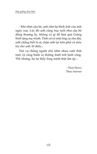 Haåt giöëng têm höìn

- Khi nhòn cêåu beá, anh nhúá laåi hònh aãnh cuãa anh
ngaây xûa. Luác àoá anh cuäng traåc tuöíi nhû cêåu beá
àaáng thûúng êëy, khöng coá gò àïí laâm quaâ Giaáng
Sinh tùång meå mònh. Tònh cúâ coá möåt öng cuå rêu daâi,
anh chùèng biïët laâ ai, chùån anh laåi trïn phöë vaâ moác
tuái cho anh 10 àöla...
Hai vúå chöìng ngûúâi chuã nhòn nhau cûúâi thêåt
tûúi vaâ cuâng bûúác ra àûúâng dûúái trúâi laånh coáng.
Thïë nhûng, hoå laåi thêëy loâng mònh thêåt êëm aáp...
- First News
Theo Internet

122

 