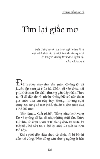 Nhûäng àiïìu bònh dõ

Tòm laåi giêëc mú
Nïëu chuáng ta coá thoái quen nghô mònh laâ ai
möåt caách tónh taáo vaâ coá yá thûác thò chuáng ta seä
coá khuynh hûúáng trúã thaânh ngûúâi êëy.
- Ann Landers

À

oá laâ cuöåc chaåy àua cêëp quêån. Chuáng töi àaä
luyïån têåp suöët caã muâa heâ. Chên töi vêîn chûa höìi
phuåc hùèn sau lêìn chêën thûúng gêìn àêy nhêët. Thûåc
ra töi àaä àùæn ào rêët nhiïìu khöng biïët coá nïn tham
gia cuöåc àua lêìn naây hay khöng. Nhûng cuöëi
cuâng, töi cuäng coá mùåt úã àoá, chuêín bõ cho cuöåc àua
nûä 3.200 meát.
“Sùén saâng... Xuêët phaát!”. Tiïëng suáng lïånh vang
lïn vaâ chuáng töi lao ài nhû nhûäng muäi tïn. Àûúåc
möåt luác, töi chúåt nhêån ra töi àang chaåy caâ nhùæc. Seä
thêåt xêëu höí nïëu töi bõ boã laåi möîi luác möåt xa nhû
thïë naây.
Khi ngûúâi dêîn àêìu chaåy vïì àñch, töi bõ boã laåi
àïën hai voâng. Àaám àöng vêîn khöng ngûâng la heát:

123

 