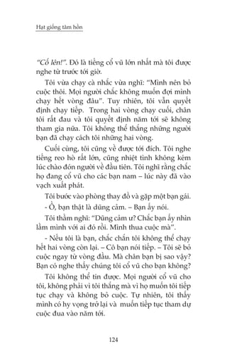 Haåt giöëng têm höìn

“Cöë lïn!”. Àoá laâ tiïëng cöí vuä lúán nhêët maâ töi àûúåc
nghe tûâ trûúác túái giúâ.
Töi vûâa chaåy caâ nhùæc vûâa nghô: “Mònh nïn boã
cuöåc thöi. Moåi ngûúâi chùæc khöng muöën àúåi mònh
chaåy hïët voâng àêu”. Tuy nhiïn, töi vêîn quyïët
àõnh chaåy tiïëp. Trong hai voâng chaåy cuöëi, chên
töi rêët àau vaâ töi quyïët àõnh nùm túái seä khöng
tham gia nûäa. Töi khöng thïí thùæng nhûäng ngûúâi
baån àaä chaåy caách töi nhûäng hai voâng.
Cuöëi cuâng, töi cuäng vïì àûúåc túái àñch. Töi nghe
tiïëng reo hoâ rêët lúán, cuäng nhiïåt tònh khöng keám
luác chaâo àoán ngûúâi vïì àêìu tiïn. Töi nghô rùçng chùæc
hoå àang cöí vuä cho caác baån nam – luác naây àaä vaâo
vaåch xuêët phaát.
Töi bûúác vaâo phoâng thay àöì vaâ gùåp möåt baån gaái.
- ÖÌ, baån thêåt laâ duäng caãm. – Baån êëy noái.
Töi thêìm nghô: “Duäng caãm û? Chùæc baån êëy nhòn
lêìm mònh vúái ai àoá röìi. Mònh thua cuöåc maâ”.
- Nïëu töi laâ baån, chùæc chùæn töi khöng thïí chaåy
hïët hai voâng coân laåi. – Cö baån noái tiïëp. – Töi seä boã
cuöåc ngay tûâ voâng àêìu. Maâ chên baån bõ sao vêåy?
Baån coá nghe thêëy chuáng töi cöí vuä cho baån khöng?
Töi khöng thïí tin àûúåc. Moåi ngûúâi cöí vuä cho
töi, khöng phaãi vò töi thùæng maâ vò hoå muöën töi tiïëp
tuåc chaåy vaâ khöng boã cuöåc. Tûå nhiïn, töi thêëy
mònh coá hy voång trúã laåi vaâ muöën tiïëp tuåc tham dûå
cuöåc àua vaâo nùm túái.

124

 