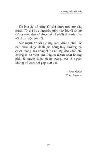 Nhûäng àiïìu bònh dõ

Cö baån êëy àaä giuáp töi giûä àûúåc ûúác mú cuãa
mònh. Töi chó hy voång möåt ngaây naâo àoá, töi coá thïí
thùæng cuöåc àua vaâ àûúåc cöí vuä nhiïåt tònh nhû lêìn
töi thua cuöåc vûâa röìi.
Sûác maånh vaâ loâng duäng caãm khöng phaãi luác
naâo cuäng àûúåc àaánh giaá bùçng huy chûúng vaâ
chiïën thùæng, maâ bùçng chñnh nhûäng khoá khùn maâ
chuáng ta àaä vûúåt qua. Ngûúâi maånh nhêët khöng
phaãi laâ ngûúâi luön chiïën thùæng, maâ laâ ngûúâi
khöng boã cuöåc khi gùåp thêët baåi.
- First News
Theo Internet

125

 