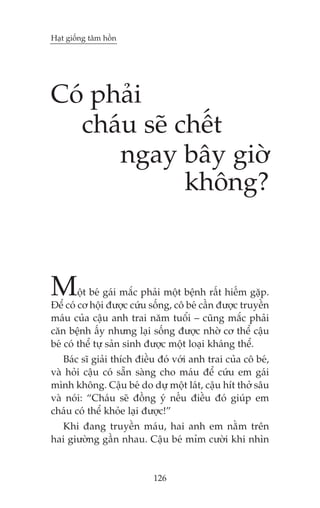 Haåt giöëng têm höìn

Coá phaãi
chaáu seä chïët
ngay bêy giúâ
khöng?

M

öåt beá gaái mùæc phaãi möåt bïånh rêët hiïëm gùåp.
Àïí coá cú höåi àûúåc cûáu söëng, cö beá cêìn àûúåc truyïìn
maáu cuãa cêåu anh trai nùm tuöíi – cuäng mùæc phaãi
cùn bïånh êëy nhûng laåi söëng àûúåc nhúâ cú thïí cêåu
beá coá thïí tûå saãn sinh àûúåc möåt loaåi khaáng thïí.

Baác sô giaãi thñch àiïìu àoá vúái anh trai cuãa cö beá,
vaâ hoãi cêåu coá sùén saâng cho maáu àïí cûáu em gaái
mònh khöng. Cêåu beá do dûå möåt laát, cêåu hñt thúã sêu
vaâ noái: “Chaáu seä àöìng yá nïëu àiïìu àoá giuáp em
chaáu coá thïí khoãe laåi àûúåc!”
Khi àang truyïìn maáu, hai anh em nùçm trïn
hai giûúâng gêìn nhau. Cêåu beá móm cûúâi khi nhòn

126

 