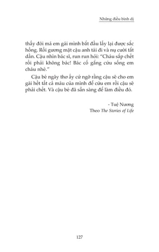 Nhûäng àiïìu bònh dõ

thêëy àöi maá em gaái mònh bùæt àêìu lêëy laåi àûúåc sùæc
höìng. Röìi gûúng mùåt cêåu anh taái ài vaâ nuå cûúâi tùæt
dêìn. Cêåu nhòn baác sô, run run hoãi: “Chaáu sùæp chïët
röìi phaãi khöng baác! Baác cöë gùæng cûáu söëng em
chaáu nheá.”
Cêåu beá ngêy thú êëy cûá ngúä rùçng cêåu seä cho em
gaái hïët têët caã maáu cuãa mònh àïí cûáu em röìi cêåu seä
phaãi chïët. Vaâ cêåu beá àaä sùén saâng àïí laâm àiïìu àoá.
- Tuïå Nûúng
Theo The Stories of Life

127

 