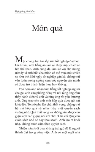 Haåt giöëng têm höìn

Moán quaâ

M

öåt chaâng trai treã sùæp sûãa töët nghiïåp àaåi hoåc.
Àaä tûâ lêu, anh hùçng ao ûúác coá àûúåc möåt chiïëc xe
húi thïí thao. Anh cuäng àaä têm sûå vúái cha mong
ûúác êëy vò anh biïët cha mònh coá thïí mua möåt chiïëc
xe nhû thïë. Khi ngaây töët nghiïåp gêìn kïì, chaâng trai
vêîn luön mong ngoáng xem ûúác nguyïån cuãa mònh
coá àûúåc trúã thaânh hiïån thûåc hay khöng.

Vaâo höm anh nhêån têëm bùçng töët nghiïåp, ngûúâi
cha goåi anh vaâo phoâng riïng vaâ noái rùçng öng caãm
thêëy haänh diïån vïì anh vaâ rùçng öng rêët yïu thûúng
anh. Öng trao cho anh möåt höåp quaâ àûúåc goái rêët
kheáo leáo. Toâ moâ pha lêîn chuát thêët voång, chaâng trai
heá múã höåp quaâ vaâ nhòn thêëy möåt quyïín saách
vuöng nhoã. Quaá thêët voång vaâ khöng kòm àûúåc cún
giêån, anh cao gioång noái vúái cha: “Cha chó tùång con
cuöën saách nhoã beá naây thöi sao?”. Anh lao ra khoãi
nhaâ, khöng buöìn cêìm theo quyïín saách.
Nhiïìu nùm tröi qua, chaâng trai giúâ àaä laâ ngûúâi
thaânh àaåt trong cöng viïåc. Anh coá möåt ngöi nhaâ

128

 
