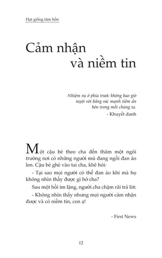 Haåt giöëng têm höìn

Caãm nhêån
vaâ niïìm tin
Nhiïåm vuå úã phña trûúác khöng bao giúâ
tuyïåt vúâi bùçng sûác maånh tiïìm êín
bïn trong möîi chuáng ta.
- Khuyïæt danh

M

öåt cêåu beá theo cha àïën thùm möåt ngöi
trûúâng núi coá nhûäng ngûúâi muâ àang ngöìi àan aáo
len. Cêåu beá gheá vaâo tai cha, kheä hoãi:
- Taåi sao moåi ngûúâi coá thïí àan aáo khi maâ hoå
khöng nhòn thêëy àûúåc gò húã cha?
Sau möåt höìi im lùång, ngûúâi cha chêåm raäi traã lúâi:
- Khöng nhòn thêëy nhûng moåi ngûúâi caãm nhêån
àûúåc vaâ coá niïìm tin, con aå!
- First News

12

 