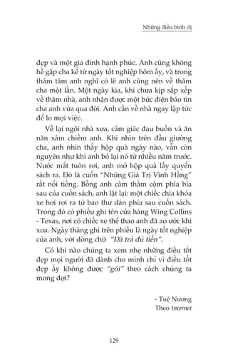 Nhûäng àiïìu bònh dõ

àeåp vaâ möåt gia àònh haånh phuác. Anh cuäng khöng
hïì gùåp cha kïí tûâ ngaây töët nghiïåp höm êëy, vaâ trong
thêm têm anh nghô coá leä anh cuäng nïn vïì thùm
cha möåt lêìn. Möåt ngaây kia, khi chûa kõp sùæp xïëp
vïì thùm nhaâ, anh nhêån àûúåc möåt bûác àiïån baáo tin
cha anh vûâa qua àúâi. Anh cêìn vïì nhaâ ngay lêåp tûác
àïí lo moåi viïåc.
Vïì laåi ngöi nhaâ xûa, caãm giaác àau buöìn vaâ ùn
nùn xêm chiïëm anh. Khi nhòn trïn àêìu giûúâng
cha, anh nhòn thêëy höåp quaâ ngaây naâo, vêîn coân
nguyïn nhû khi anh boã laåi noá tûâ nhiïìu nùm trûúác.
Nûúác mùæt tuön rúi, anh múã höåp quaâ lêëy quyïín
saách ra. Àoá laâ cuöën “Nhûäng Giaá Trõ Vônh Hùçng”
rêët nöíi tiïëng. Böîng anh caãm thêëm cöåm phña bòa
sau cuãa cuöën saách, anh lêåt laåi: möåt chiïëc chòa khoáa
xe húi rúi ra tûâ bao thû daán phña sau cuöën saách.
Trong àoá coá phiïëu ghi tïn cûãa haâng Wing Collins
- Texas, núi coá chiïëc xe thïí thao anh àaä ao ûúác khi
xûa. Ngaây thaáng ghi trïn phiïëu laâ ngaây töët nghiïåp
cuãa anh, vúái doâng chûä “Àaä traã àuã tiïìn”.
Coá khi naâo chuáng ta xem nheå nhûäng àiïìu töët
àeåp moåi ngûúâi àaä daânh cho mònh chó vò àiïìu töët
àeåp êëy khöng àûúåc “goái” theo caách chuáng ta
mong àúåi?
- Tuïå Nûúng
Theo Internet

129

 