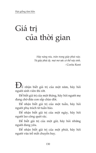Haåt giöëng têm höìn

Giaá trõ
cuãa thúâi gian
Haäy nêng niu, trên troång giêy phuát naây.
Tûâ giêy phuát êëy, moåi mú ûúác coá thïí naãy sinh.
- Corita Kent

À

ïí nhêån biïët giaá trõ cuãa möåt nùm, haäy hoãi
ngûúâi sinh viïn thi rúát.
Àïí biïët giaá trõ cuãa möåt thaáng, haäy hoãi ngûúâi meå
àang chúâ àûáa con sùæp chaâo àúâi.
Àïí nhêån biïët giaá trõ cuãa möåt tuêìn, haäy hoãi
ngûúâi phuå traách túâ tuêìn baáo.
Àïí nhêån biïët giaá trõ cuãa möåt ngaây, haäy hoãi
ngûúâi lao cöng queát raác.
Àïí biïët giaá trõ cuãa möåt giúâ, haäy hoãi nhûäng
ngûúâi àang yïu.
Àïí nhêån biïët giaá trõ cuãa möåt phuát, haäy hoãi
ngûúâi vûâa trïî mêët chuyïën bay.

130

 