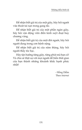 Nhûäng àiïìu bònh dõ

Àïí nhêån biïët giaá trõ cuãa möåt giêy, haäy hoãi ngûúâi
vûâa thoaát tai naån trong gang têëc.
Àïí nhêån biïët giaá trõ cuãa möåt phêìn ngaân giêy,
haäy hoãi vêån àöång viïn àiïìn kinh suyát àoaåt huy
chûúng vaâng.
Àïí nhêån biïët giaá trõ cuãa möåt àúâi ngûúâi, haäy hoãi
ngûúâi àang trong cún bïånh nùång.
Àïí nhêån biïët giaá trõ cuãa nùm thaáng, haäy hoãi
ngûúâi thêìy toác baåc.
Haäy têån hûúãng tûâng giêy, tûâng phuát maâ baån coá!
Vaâ chia seã thêåt sûå vúái moåi ngûúâi àïí biïën thúâi gian
cuãa baån thaânh nhûäng khoaãnh khùæc haånh phuác
nhêët!
- Höìng Diïîm
Theo Internet

131

 